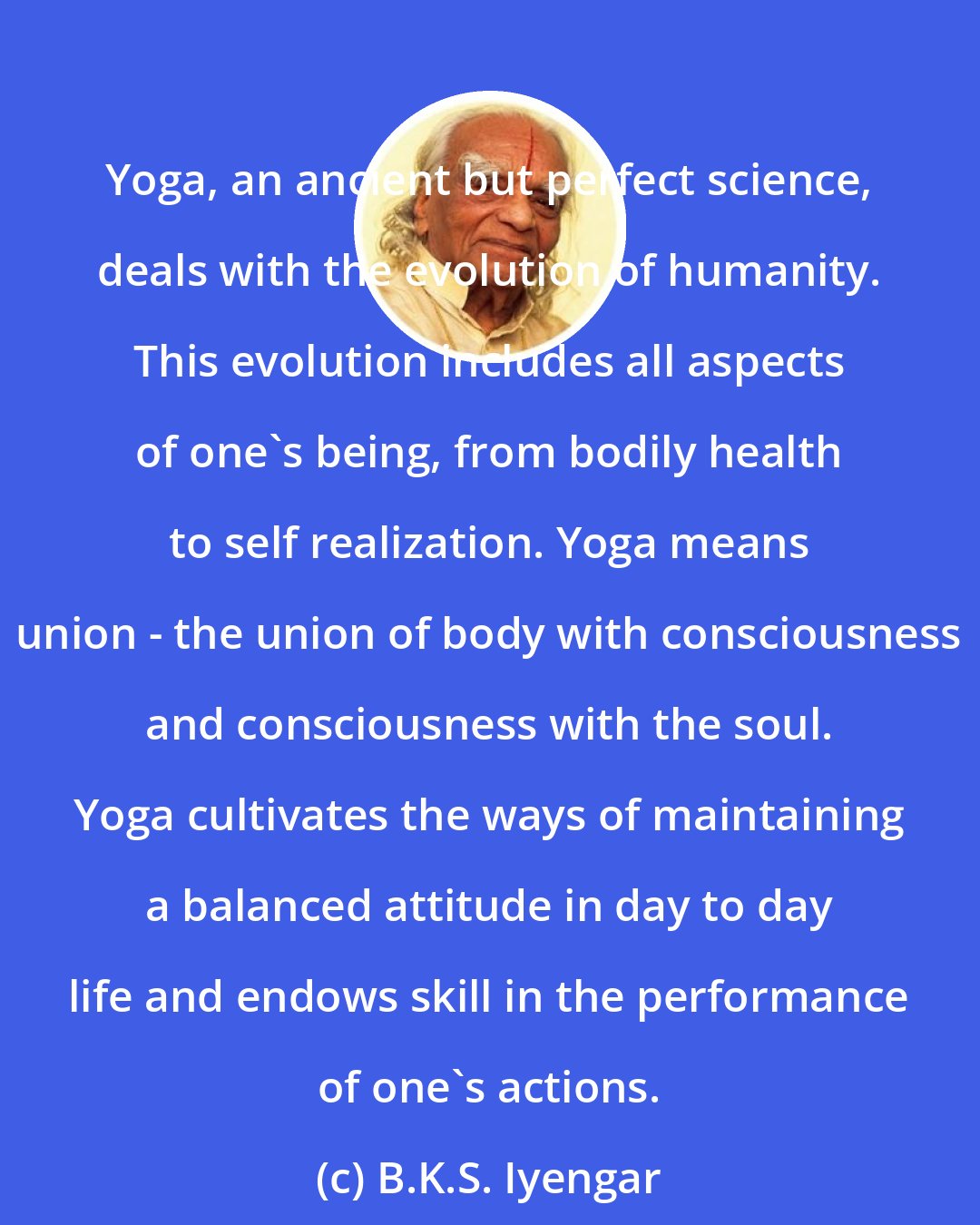 B.K.S. Iyengar: Yoga, an ancient but perfect science, deals with the evolution of humanity. This evolution includes all aspects of one's being, from bodily health to self realization. Yoga means union - the union of body with consciousness and consciousness with the soul. Yoga cultivates the ways of maintaining a balanced attitude in day to day life and endows skill in the performance of one's actions.