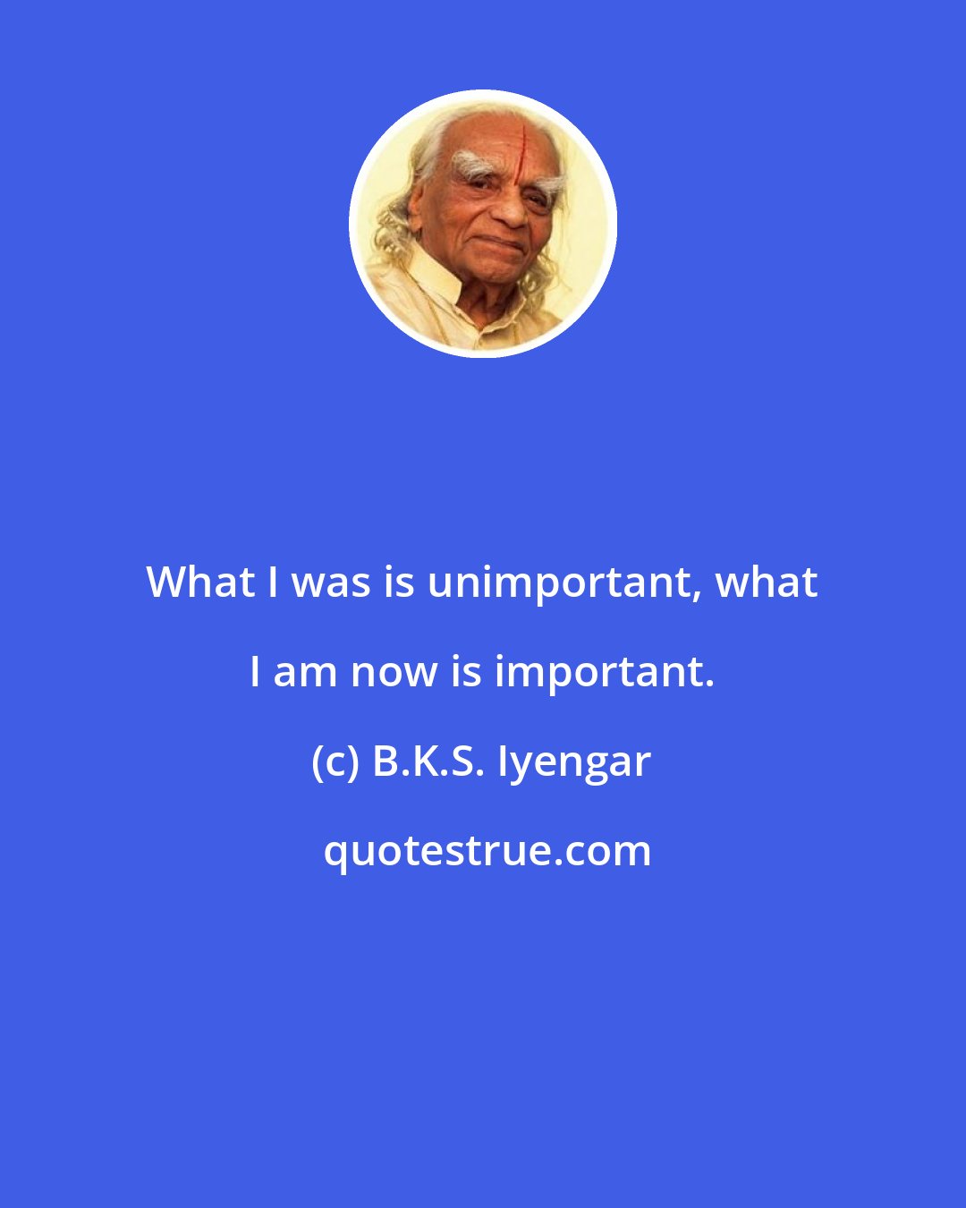 B.K.S. Iyengar: What I was is unimportant, what I am now is important.