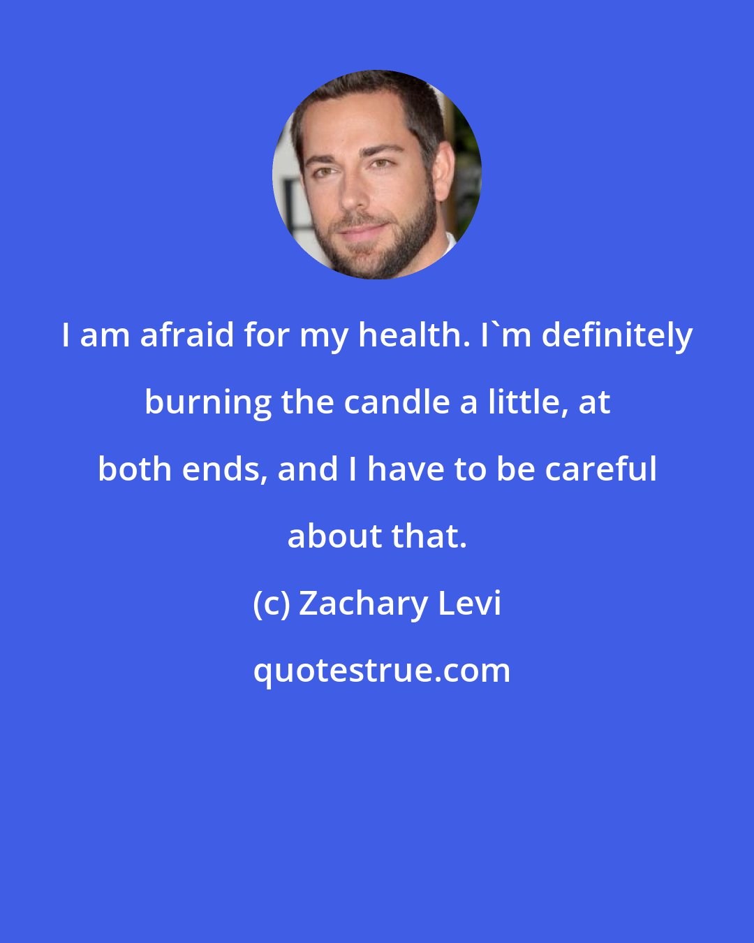 Zachary Levi: I am afraid for my health. I'm definitely burning the candle a little, at both ends, and I have to be careful about that.