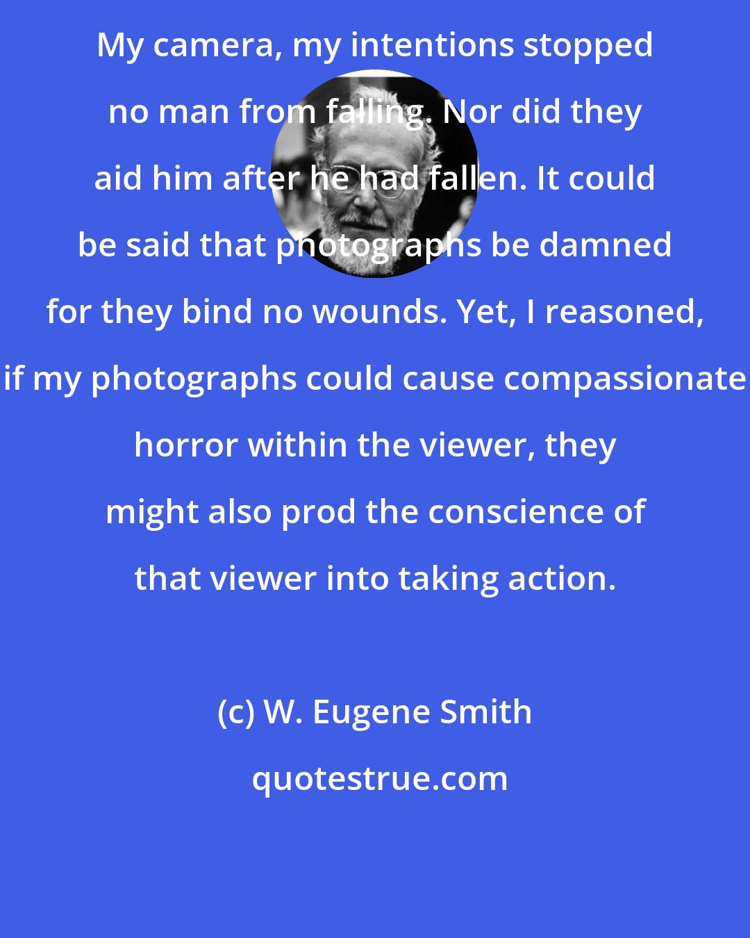 W. Eugene Smith: My camera, my intentions stopped no man from falling. Nor did they aid him after he had fallen. It could be said that photographs be damned for they bind no wounds. Yet, I reasoned, if my photographs could cause compassionate horror within the viewer, they might also prod the conscience of that viewer into taking action.