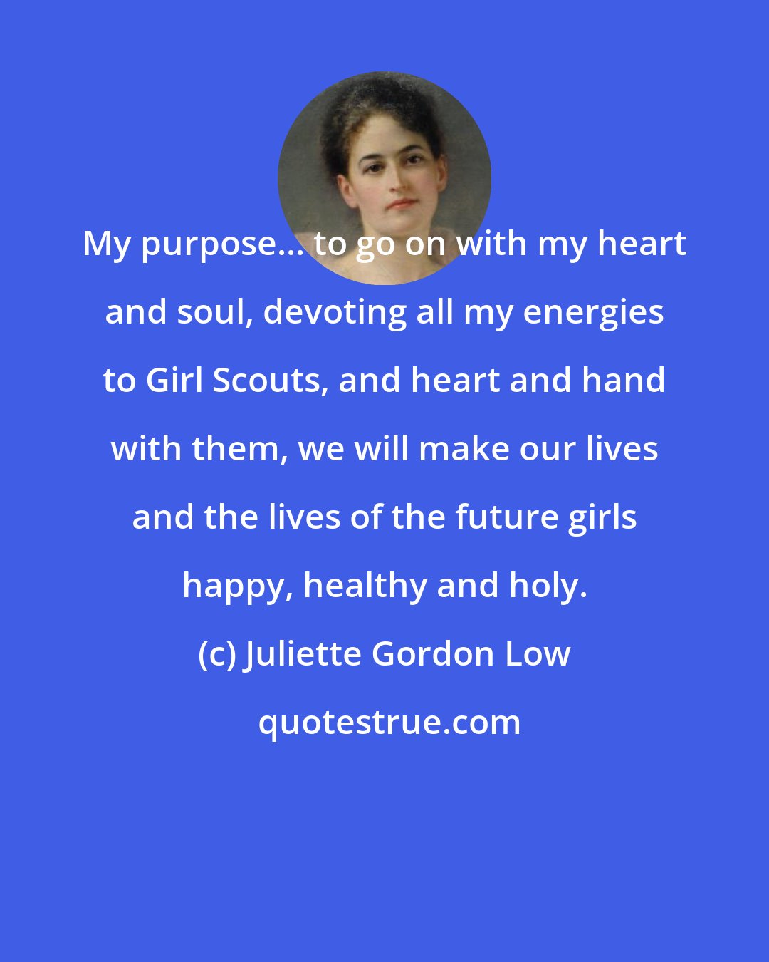 Juliette Gordon Low: My purpose... to go on with my heart and soul, devoting all my energies to Girl Scouts, and heart and hand with them, we will make our lives and the lives of the future girls happy, healthy and holy.