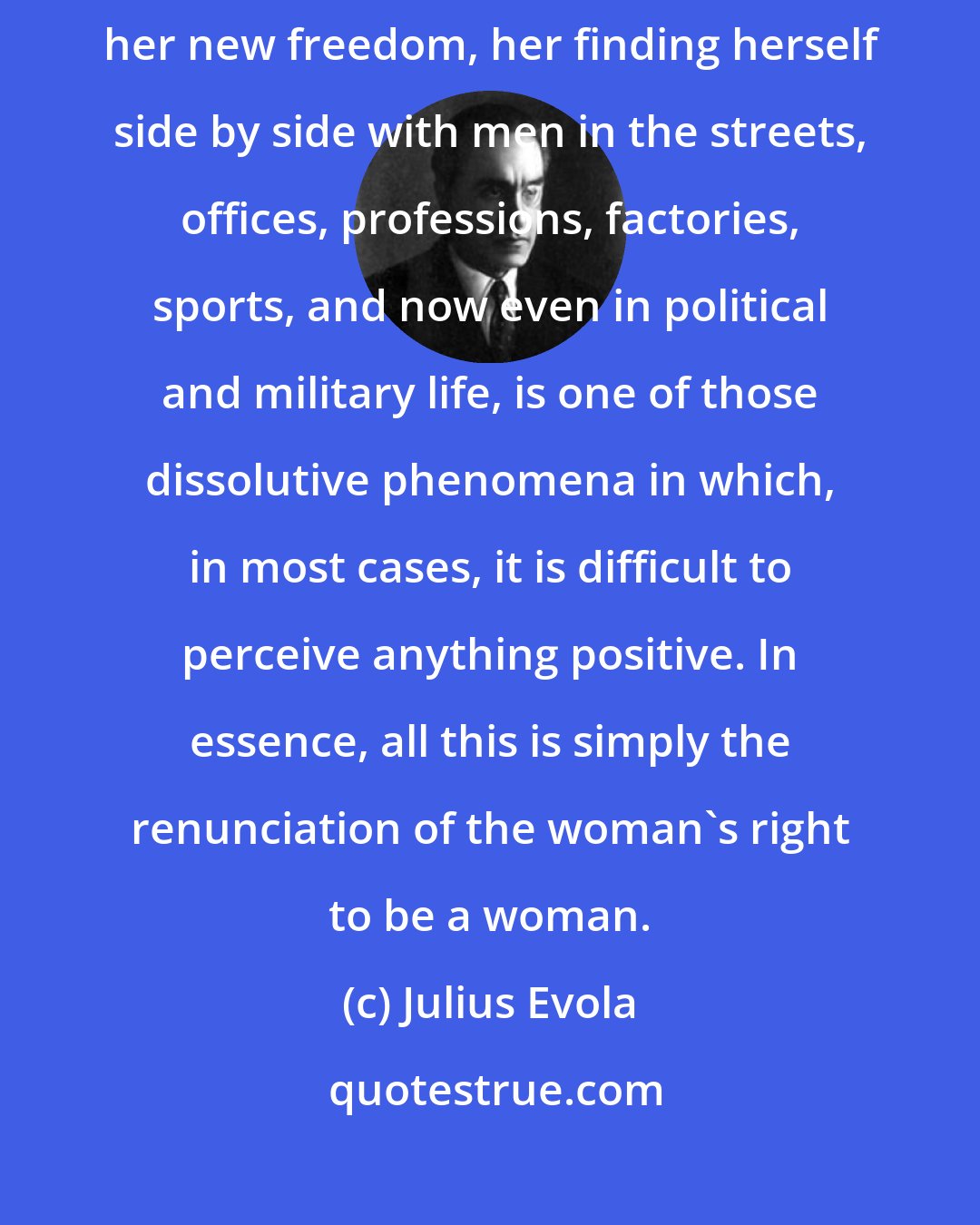 Julius Evola: The entrance of the woman with equal rights into practical modern life, her new freedom, her finding herself side by side with men in the streets, offices, professions, factories, sports, and now even in political and military life, is one of those dissolutive phenomena in which, in most cases, it is difficult to perceive anything positive. In essence, all this is simply the renunciation of the woman's right to be a woman.