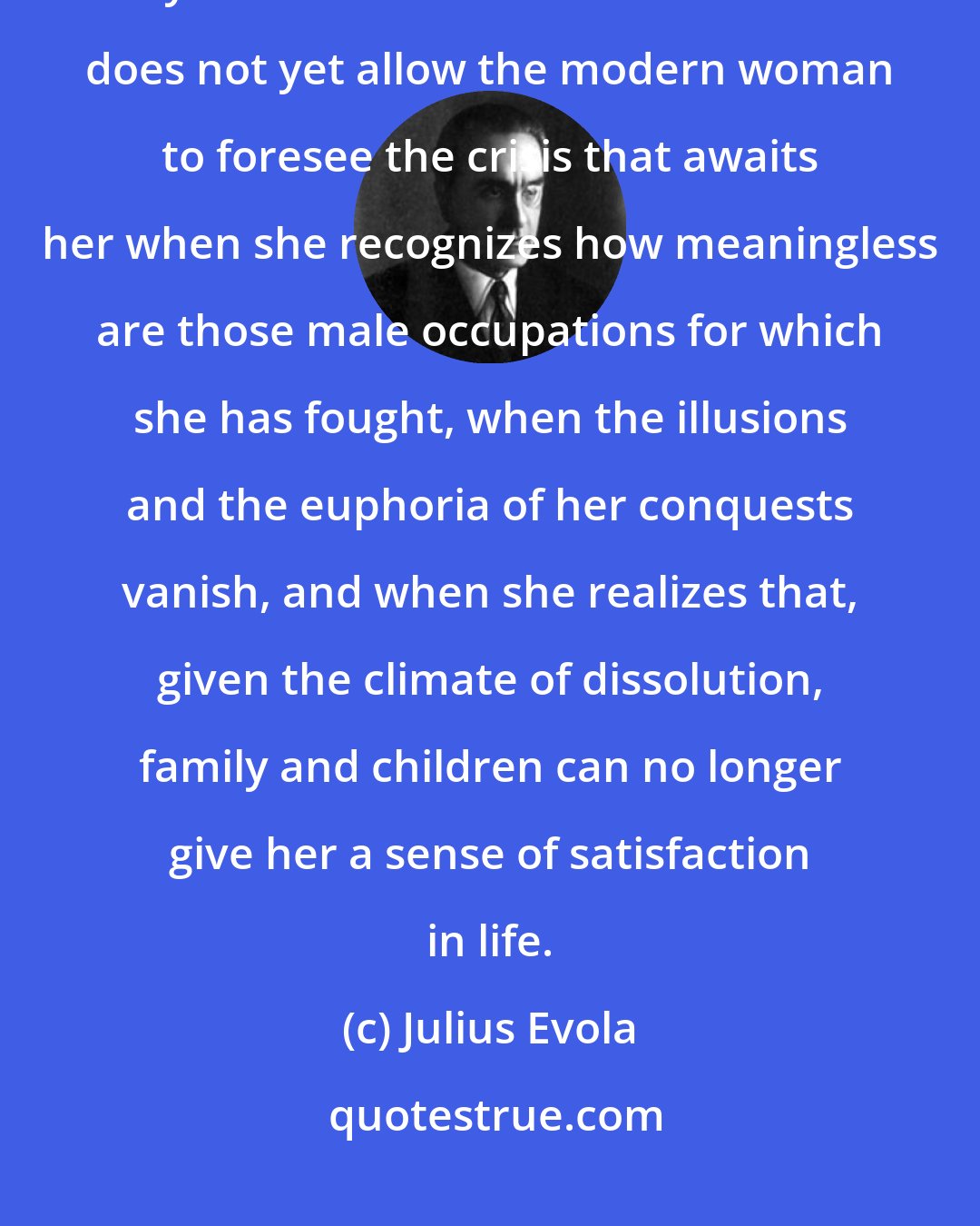 Julius Evola: [T]he regime of diversions, surrogates, and tranquilizers that pass for today's 'distractions' and 'amusements' does not yet allow the modern woman to foresee the crisis that awaits her when she recognizes how meaningless are those male occupations for which she has fought, when the illusions and the euphoria of her conquests vanish, and when she realizes that, given the climate of dissolution, family and children can no longer give her a sense of satisfaction in life.