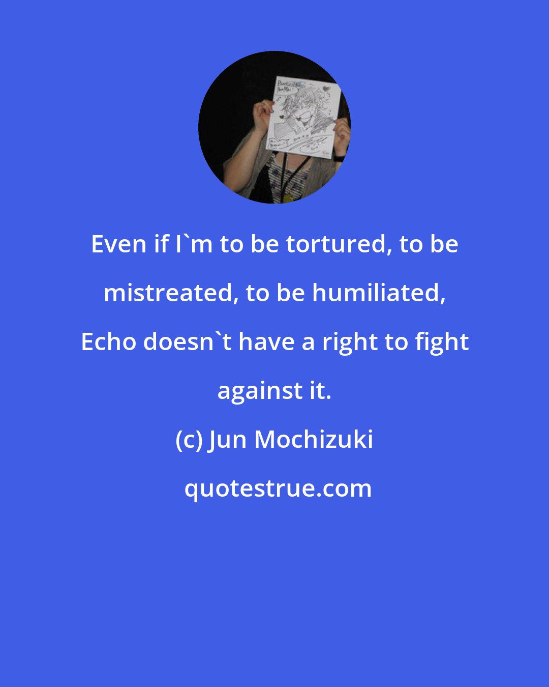 Jun Mochizuki: Even if I'm to be tortured, to be mistreated, to be humiliated, Echo doesn't have a right to fight against it.