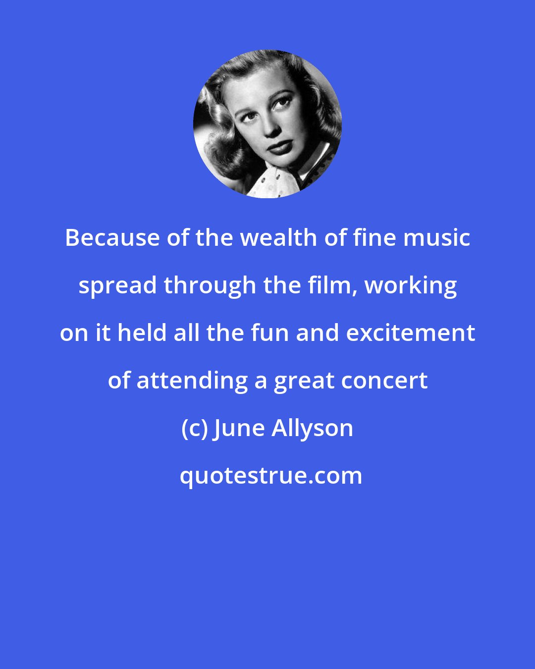 June Allyson: Because of the wealth of fine music spread through the film, working on it held all the fun and excitement of attending a great concert