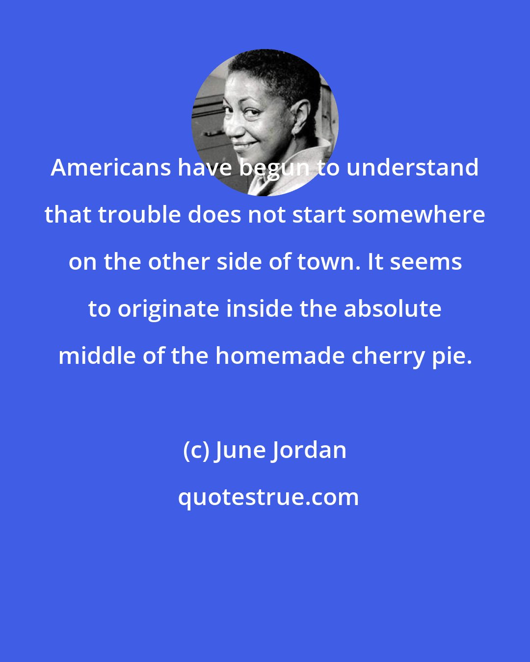 June Jordan: Americans have begun to understand that trouble does not start somewhere on the other side of town. It seems to originate inside the absolute middle of the homemade cherry pie.