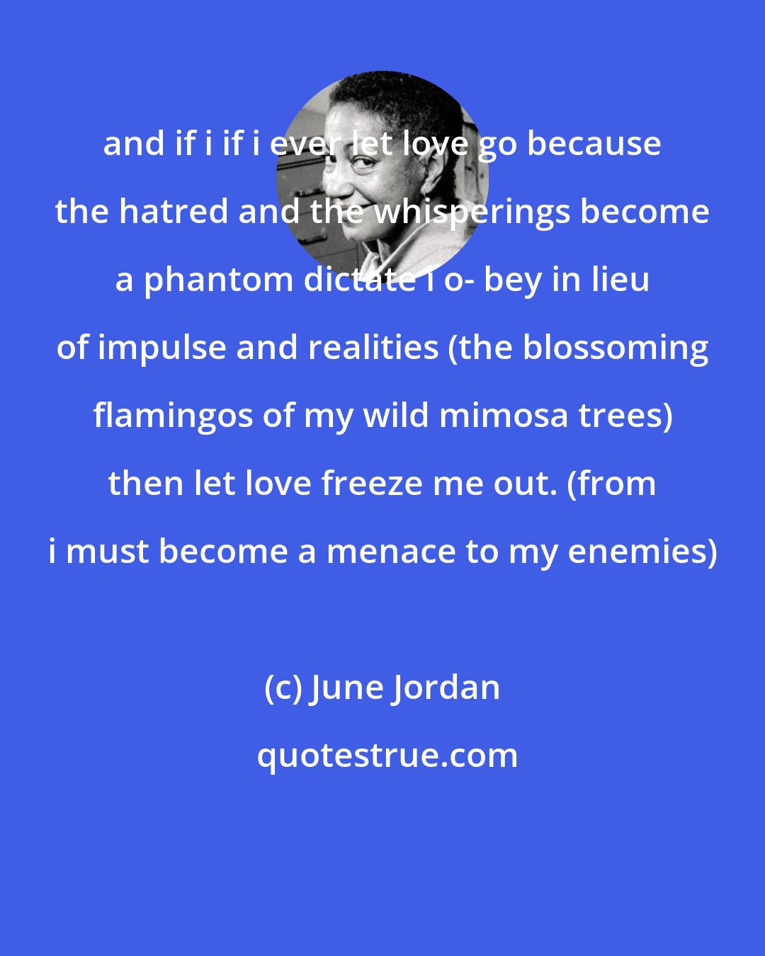 June Jordan: and if i if i ever let love go because the hatred and the whisperings become a phantom dictate i o- bey in lieu of impulse and realities (the blossoming flamingos of my wild mimosa trees) then let love freeze me out. (from i must become a menace to my enemies)