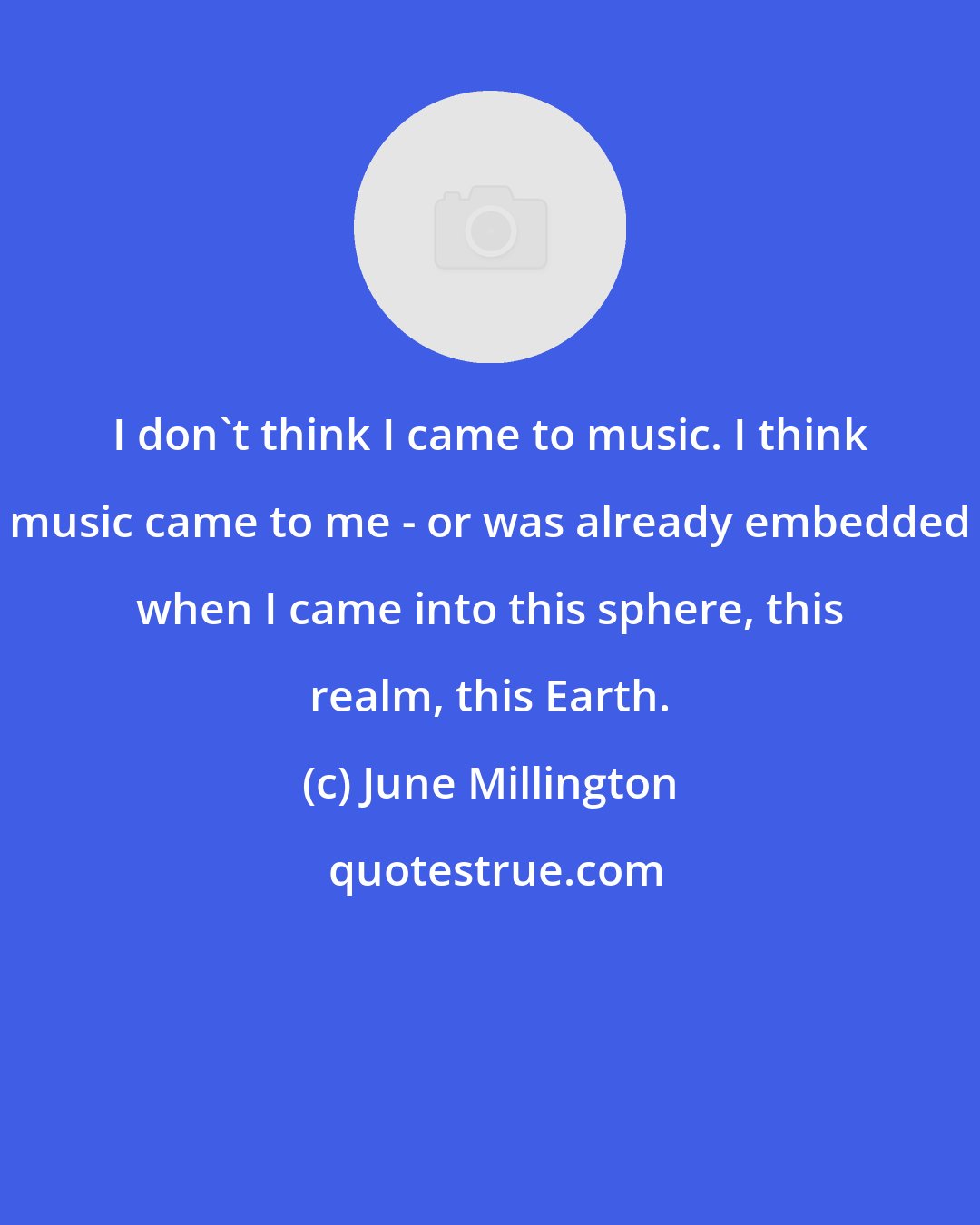 June Millington: I don't think I came to music. I think music came to me - or was already embedded when I came into this sphere, this realm, this Earth.