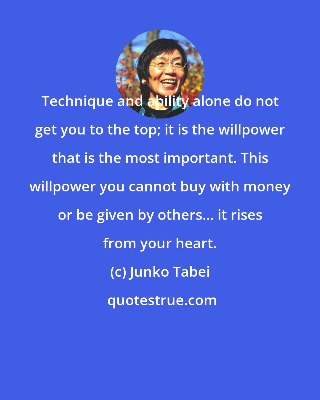 Junko Tabei: Technique and ability alone do not get you to the top; it is the willpower that is the most important. This willpower you cannot buy with money or be given by others... it rises from your heart.