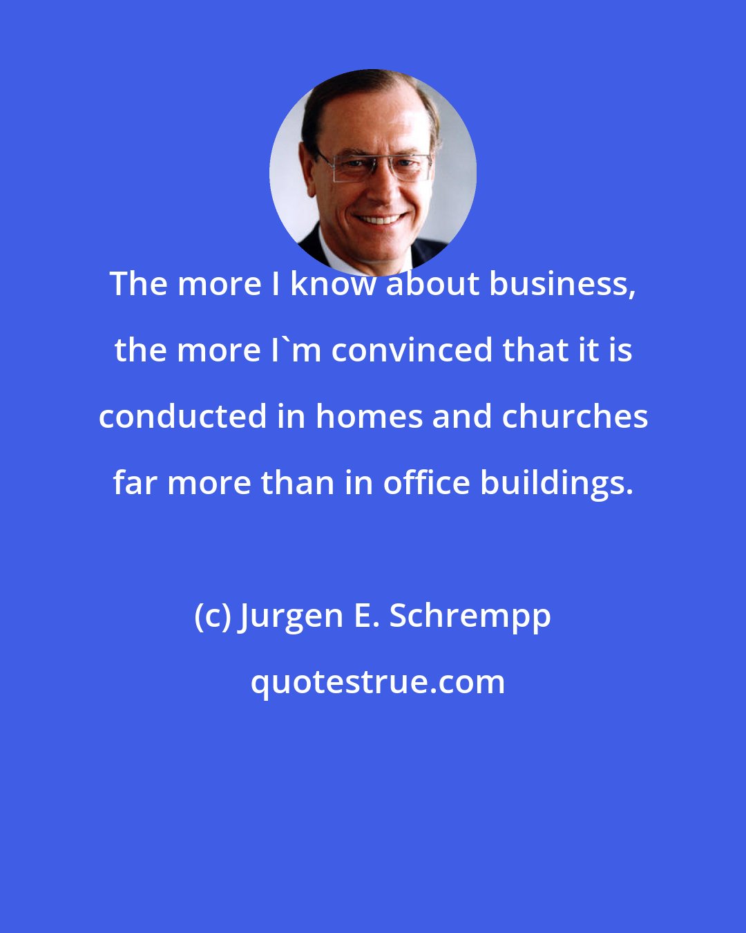 Jurgen E. Schrempp: The more I know about business, the more I'm convinced that it is conducted in homes and churches far more than in office buildings.
