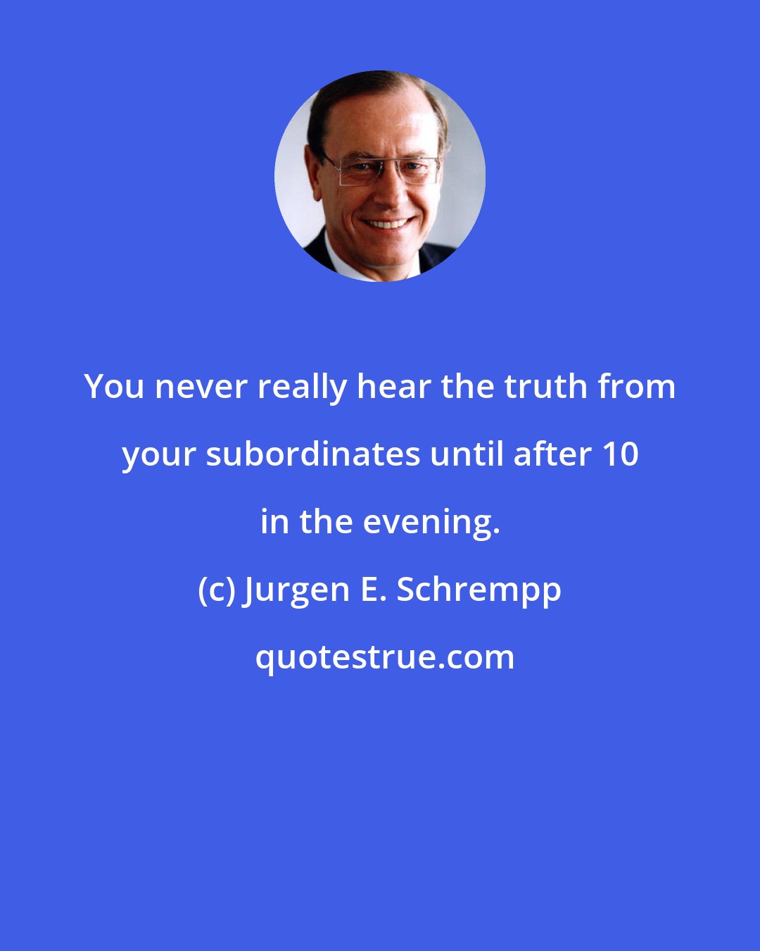 Jurgen E. Schrempp: You never really hear the truth from your subordinates until after 10 in the evening.