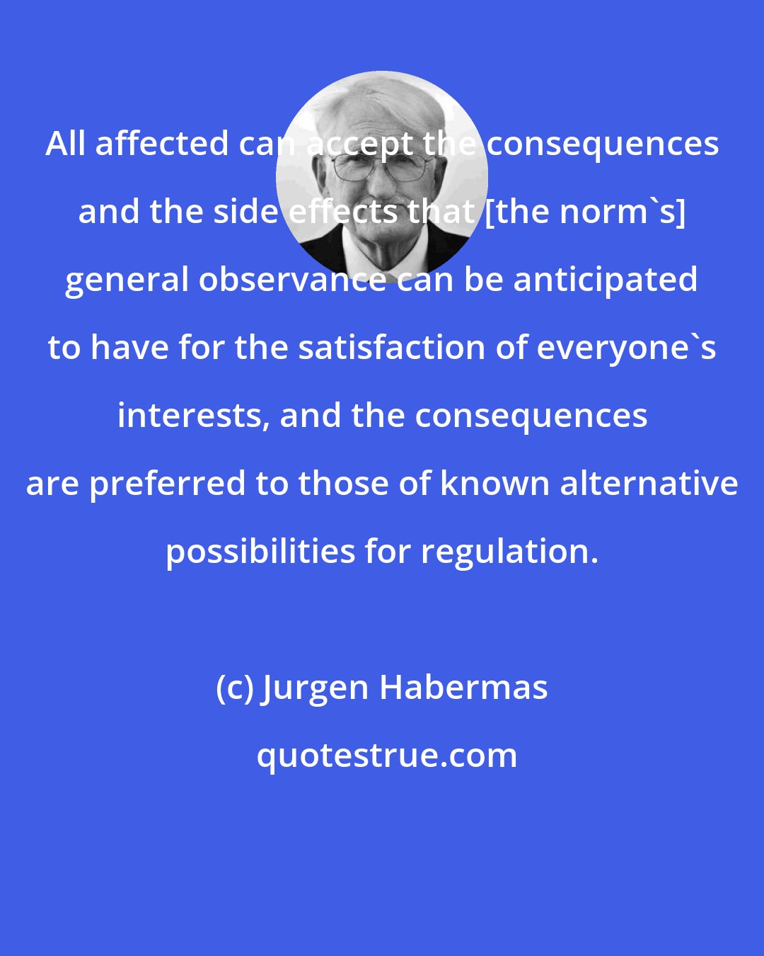 Jurgen Habermas: All affected can accept the consequences and the side effects that [the norm's] general observance can be anticipated to have for the satisfaction of everyone's interests, and the consequences are preferred to those of known alternative possibilities for regulation.