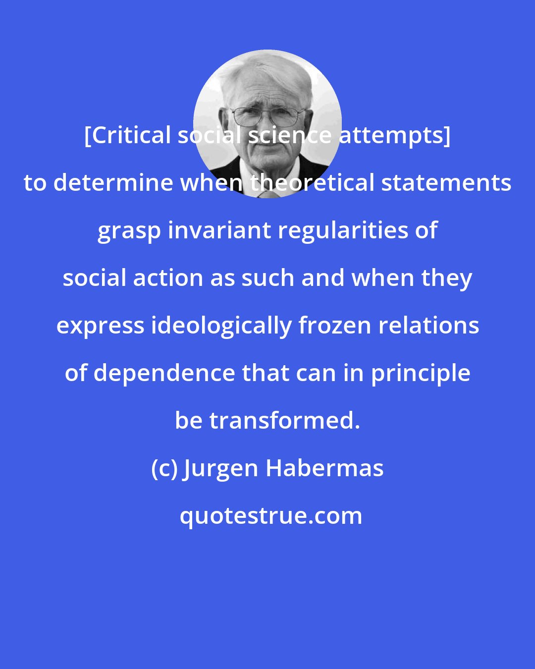 Jurgen Habermas: [Critical social science attempts] to determine when theoretical statements grasp invariant regularities of social action as such and when they express ideologically frozen relations of dependence that can in principle be transformed.