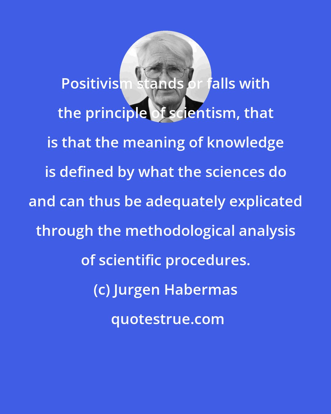 Jurgen Habermas: Positivism stands or falls with the principle of scientism, that is that the meaning of knowledge is defined by what the sciences do and can thus be adequately explicated through the methodological analysis of scientific procedures.