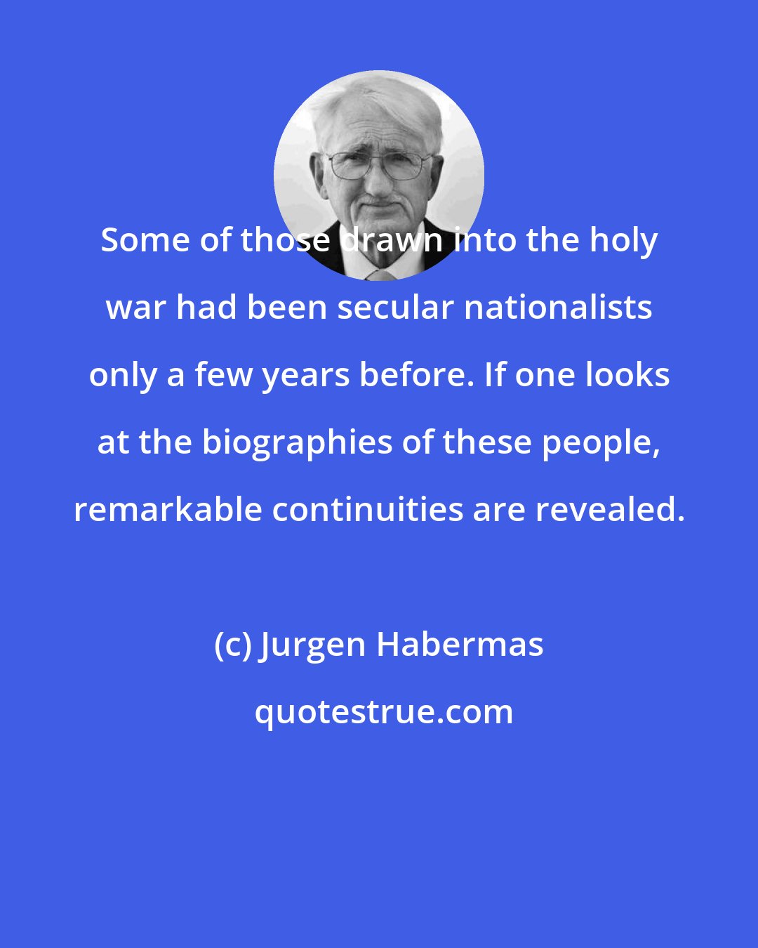 Jurgen Habermas: Some of those drawn into the holy war had been secular nationalists only a few years before. If one looks at the biographies of these people, remarkable continuities are revealed.