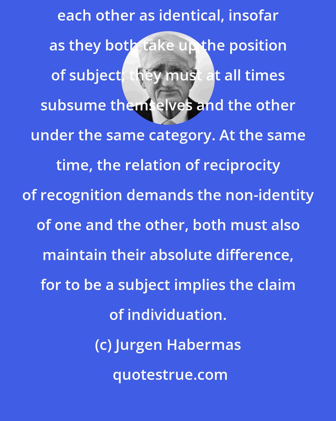 Jurgen Habermas: Subjects who reciprocally recognize each other as such, must consider each other as identical, insofar as they both take up the position of subject; they must at all times subsume themselves and the other under the same category. At the same time, the relation of reciprocity of recognition demands the non-identity of one and the other, both must also maintain their absolute difference, for to be a subject implies the claim of individuation.
