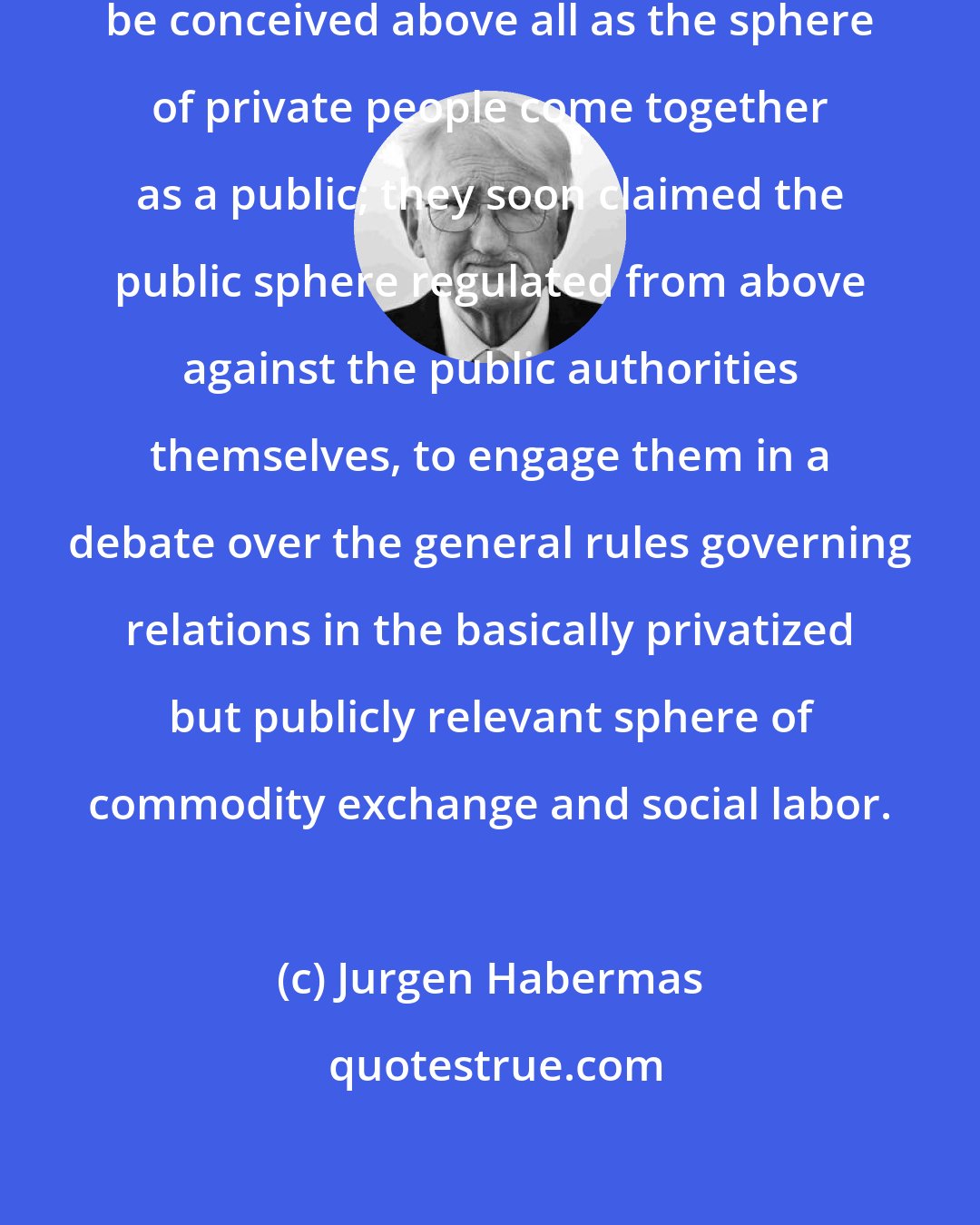 Jurgen Habermas: The bourgeois public sphere may be conceived above all as the sphere of private people come together as a public; they soon claimed the public sphere regulated from above against the public authorities themselves, to engage them in a debate over the general rules governing relations in the basically privatized but publicly relevant sphere of commodity exchange and social labor.