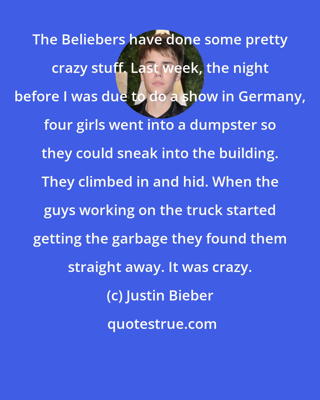Justin Bieber: The Beliebers have done some pretty crazy stuff. Last week, the night before I was due to do a show in Germany, four girls went into a dumpster so they could sneak into the building. They climbed in and hid. When the guys working on the truck started getting the garbage they found them straight away. It was crazy.