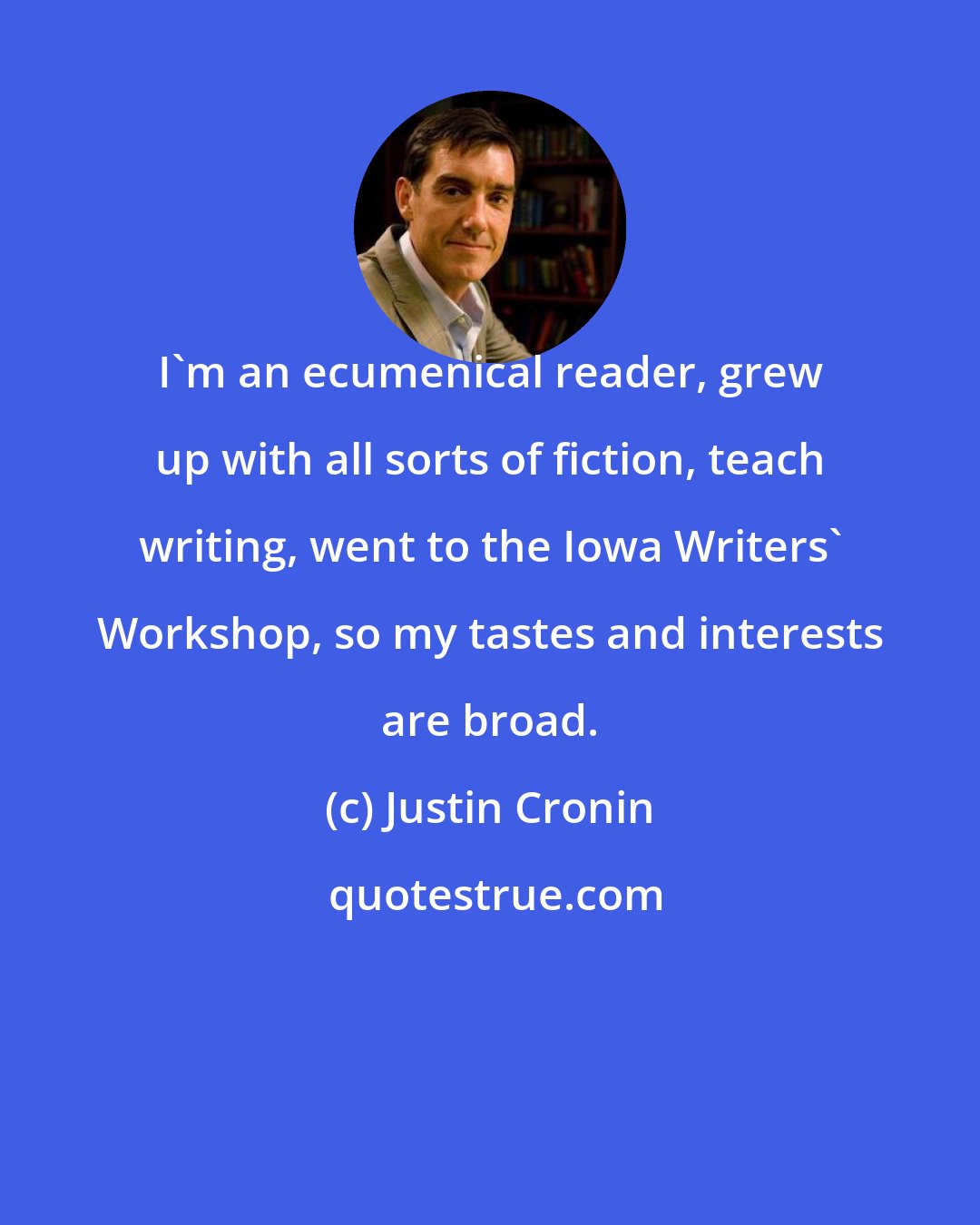 Justin Cronin: I'm an ecumenical reader, grew up with all sorts of fiction, teach writing, went to the Iowa Writers' Workshop, so my tastes and interests are broad.