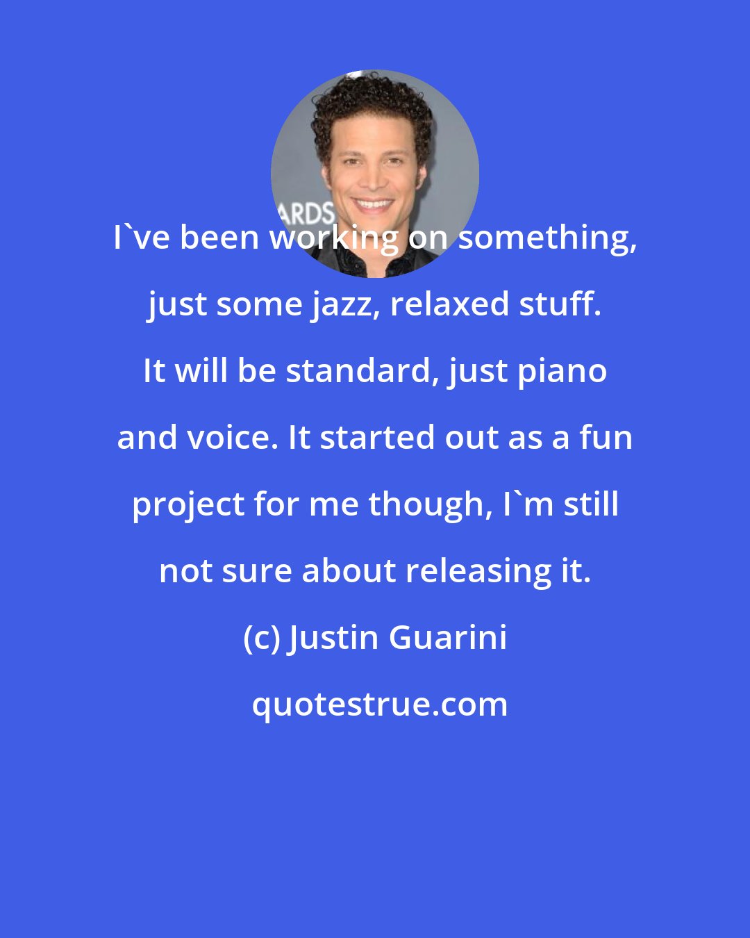 Justin Guarini: I've been working on something, just some jazz, relaxed stuff. It will be standard, just piano and voice. It started out as a fun project for me though, I'm still not sure about releasing it.