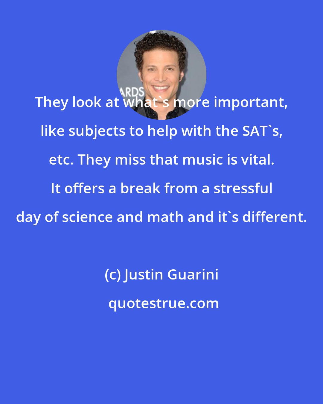 Justin Guarini: They look at what's more important, like subjects to help with the SAT's, etc. They miss that music is vital. It offers a break from a stressful day of science and math and it's different.