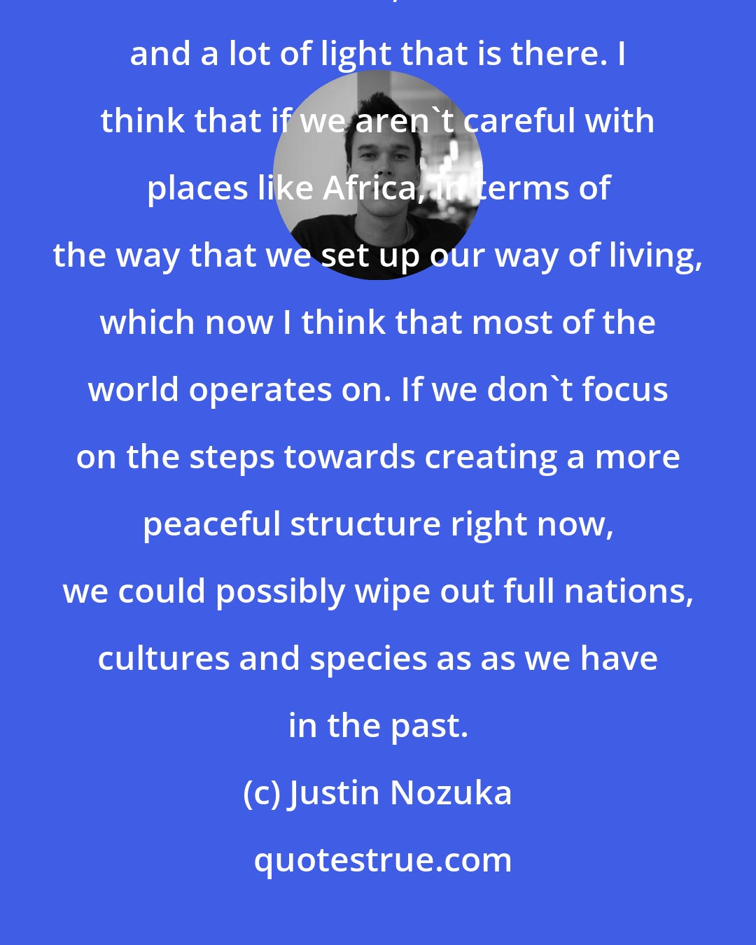 Justin Nozuka: Africa is a very special place, the people are very special there. There is a lot of love, and a lot warmth and a lot of light that is there. I think that if we aren't careful with places like Africa, in terms of the way that we set up our way of living, which now I think that most of the world operates on. If we don't focus on the steps towards creating a more peaceful structure right now, we could possibly wipe out full nations, cultures and species as as we have in the past.