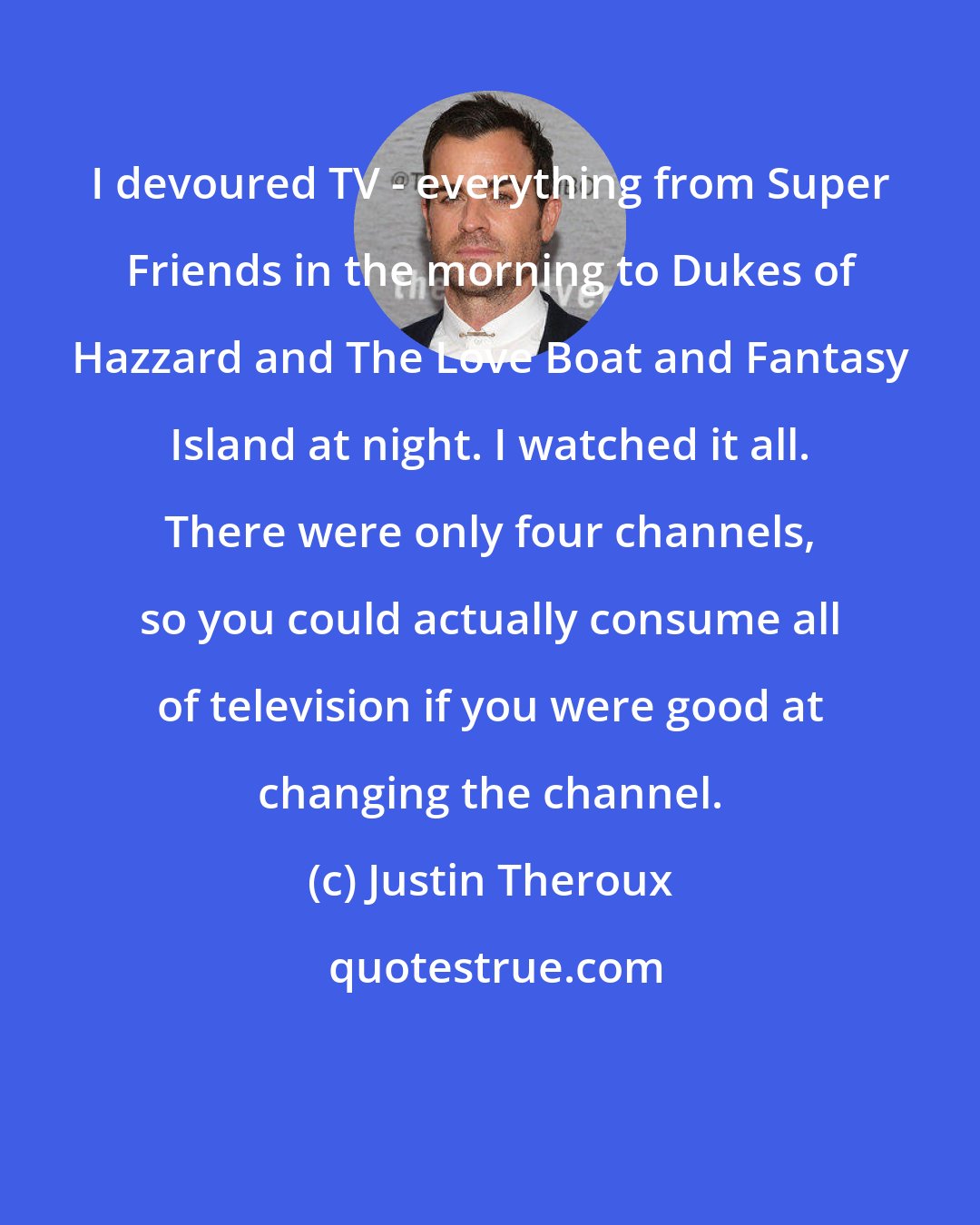 Justin Theroux: I devoured TV - everything from Super Friends in the morning to Dukes of Hazzard and The Love Boat and Fantasy Island at night. I watched it all. There were only four channels, so you could actually consume all of television if you were good at changing the channel.