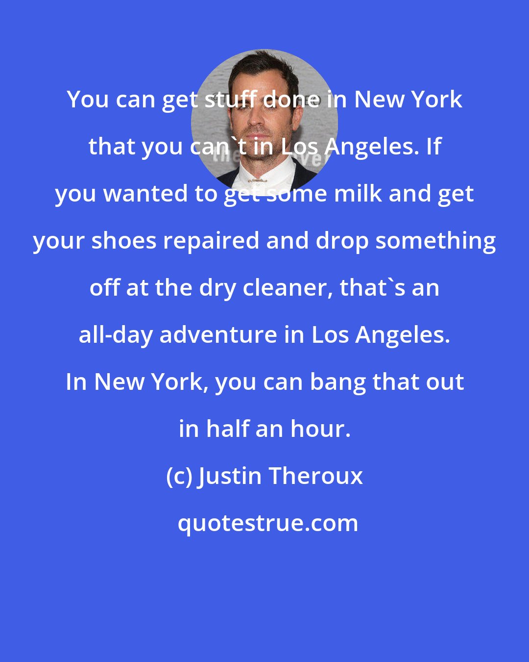 Justin Theroux: You can get stuff done in New York that you can't in Los Angeles. If you wanted to get some milk and get your shoes repaired and drop something off at the dry cleaner, that's an all-day adventure in Los Angeles. In New York, you can bang that out in half an hour.