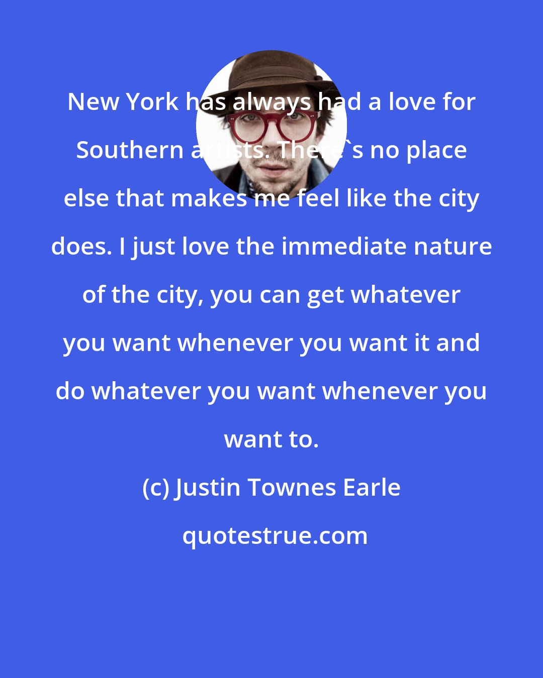 Justin Townes Earle: New York has always had a love for Southern artists. There's no place else that makes me feel like the city does. I just love the immediate nature of the city, you can get whatever you want whenever you want it and do whatever you want whenever you want to.