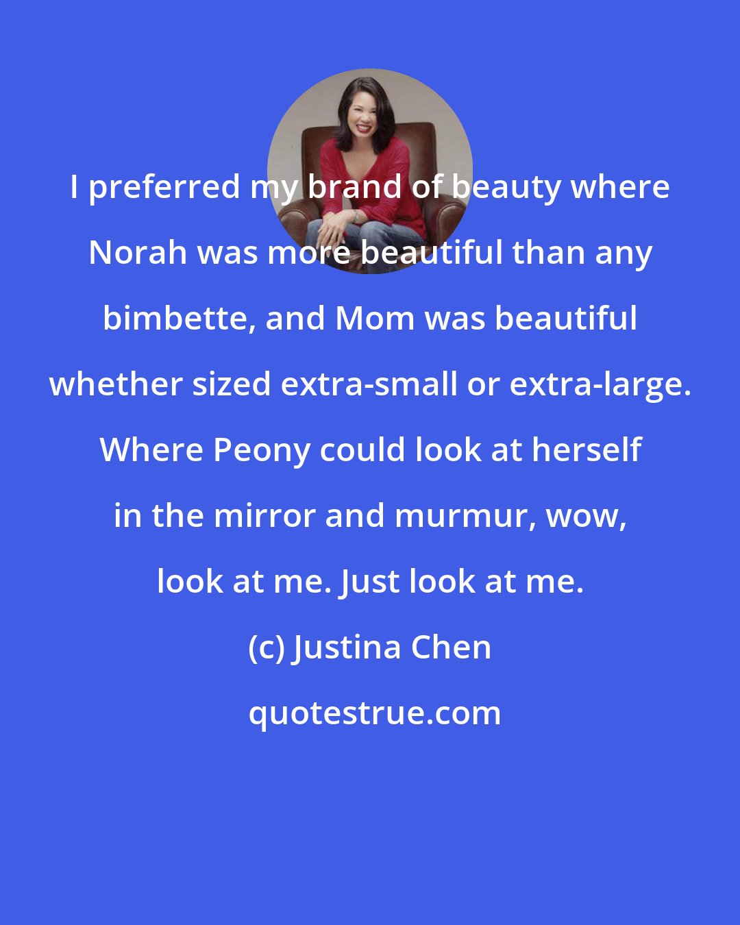 Justina Chen: I preferred my brand of beauty where Norah was more beautiful than any bimbette, and Mom was beautiful whether sized extra-small or extra-large. Where Peony could look at herself in the mirror and murmur, wow, look at me. Just look at me.