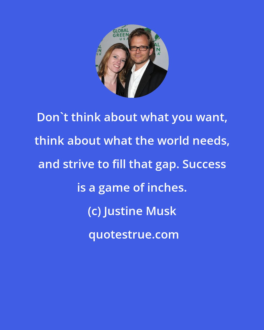 Justine Musk: Don't think about what you want, think about what the world needs, and strive to fill that gap. Success is a game of inches.