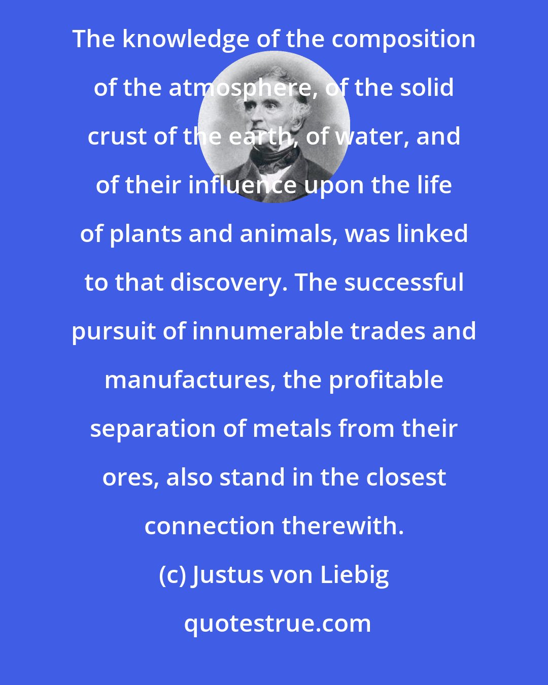 Justus von Liebig: Since the discovery of oxygen the civilised world has undergone a revolution in manners and customs. The knowledge of the composition of the atmosphere, of the solid crust of the earth, of water, and of their influence upon the life of plants and animals, was linked to that discovery. The successful pursuit of innumerable trades and manufactures, the profitable separation of metals from their ores, also stand in the closest connection therewith.