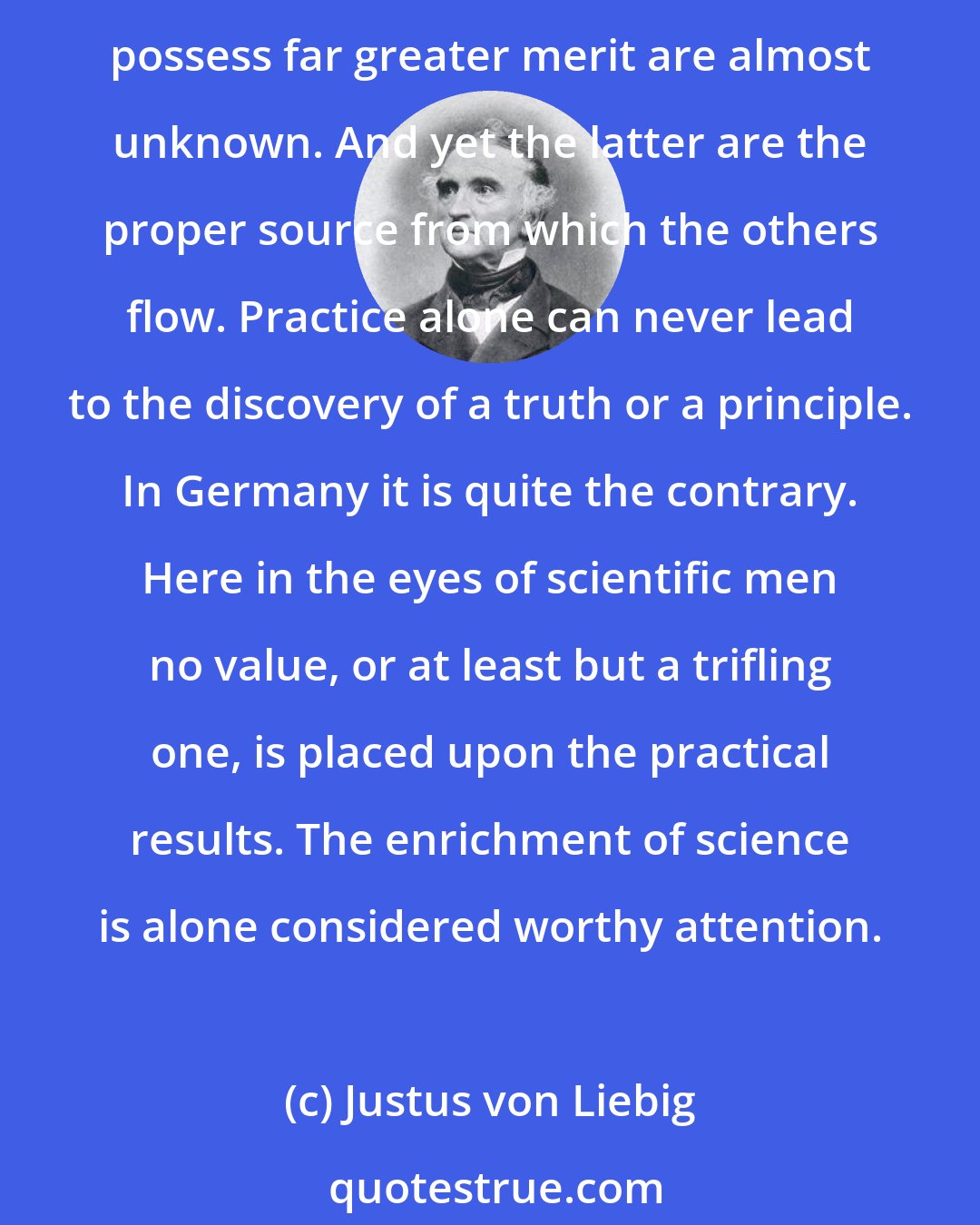 Justus von Liebig: What struck me most in England was the perception that only those works which have a practical tendency awake attention and command respect, while the purely scientific, which possess far greater merit are almost unknown. And yet the latter are the proper source from which the others flow. Practice alone can never lead to the discovery of a truth or a principle. In Germany it is quite the contrary. Here in the eyes of scientific men no value, or at least but a trifling one, is placed upon the practical results. The enrichment of science is alone considered worthy attention.