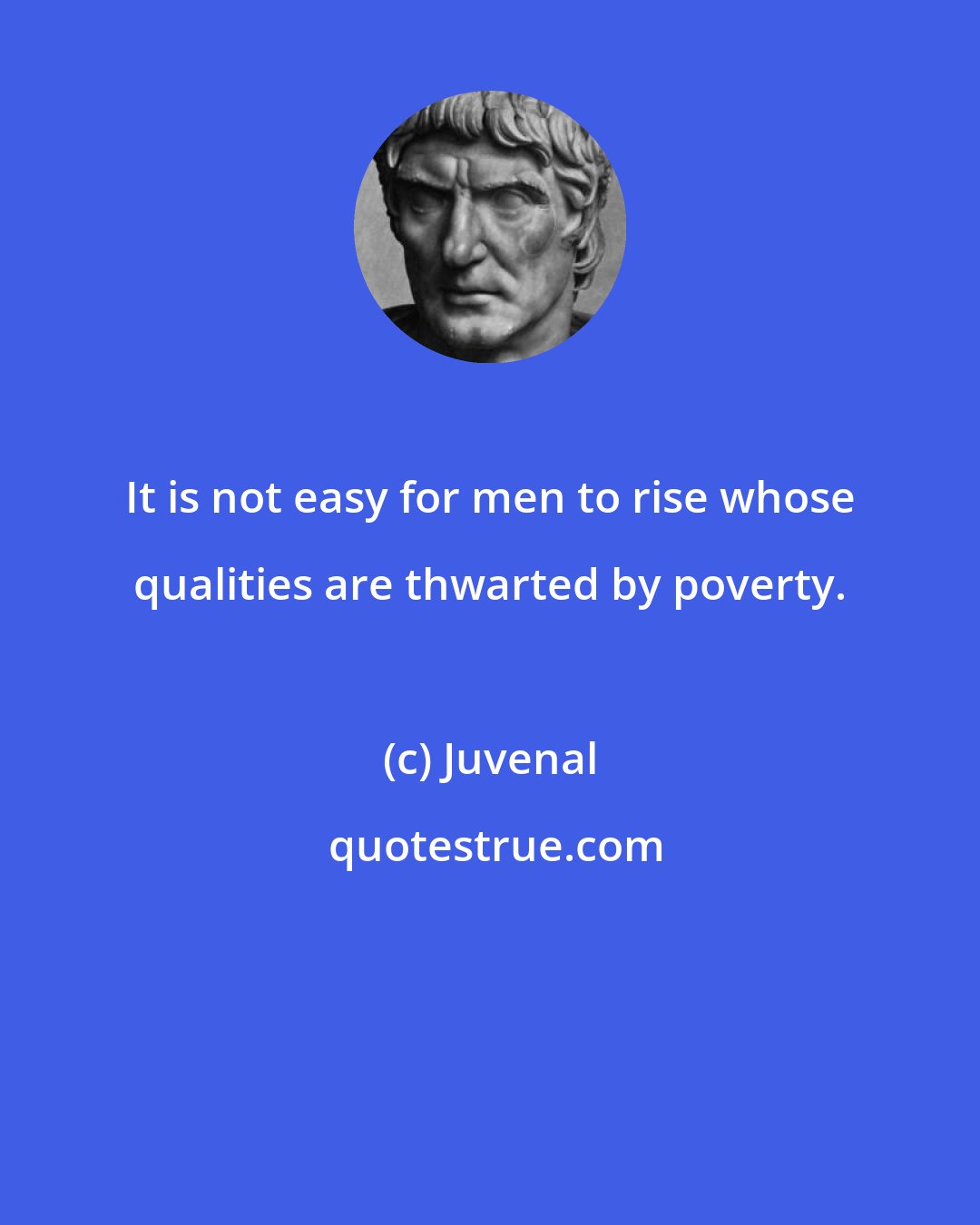 Juvenal: It is not easy for men to rise whose qualities are thwarted by poverty.