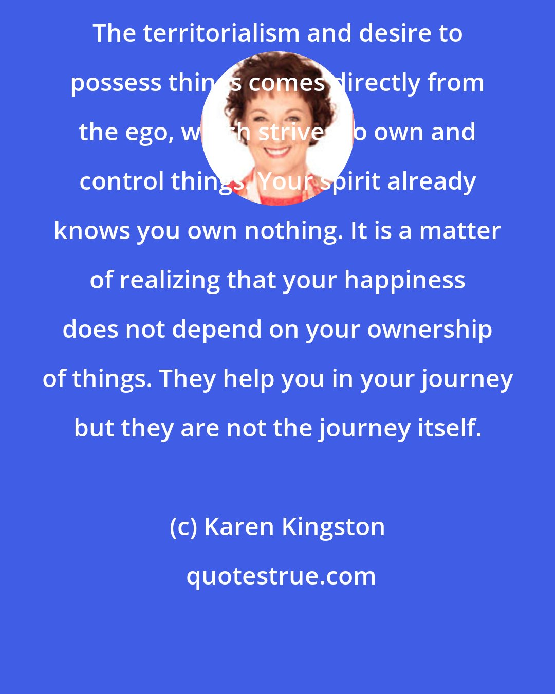 Karen Kingston: The territorialism and desire to possess things comes directly from the ego, which strives to own and control things. Your spirit already knows you own nothing. It is a matter of realizing that your happiness does not depend on your ownership of things. They help you in your journey but they are not the journey itself.