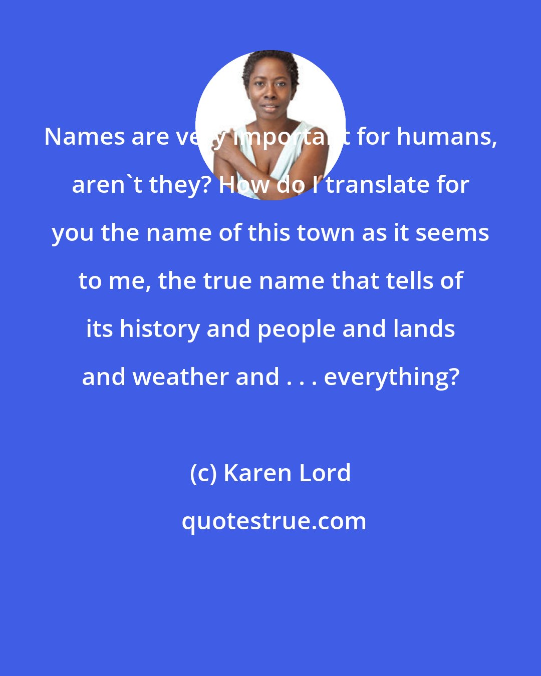 Karen Lord: Names are very important for humans, aren't they? How do I translate for you the name of this town as it seems to me, the true name that tells of its history and people and lands and weather and . . . everything?