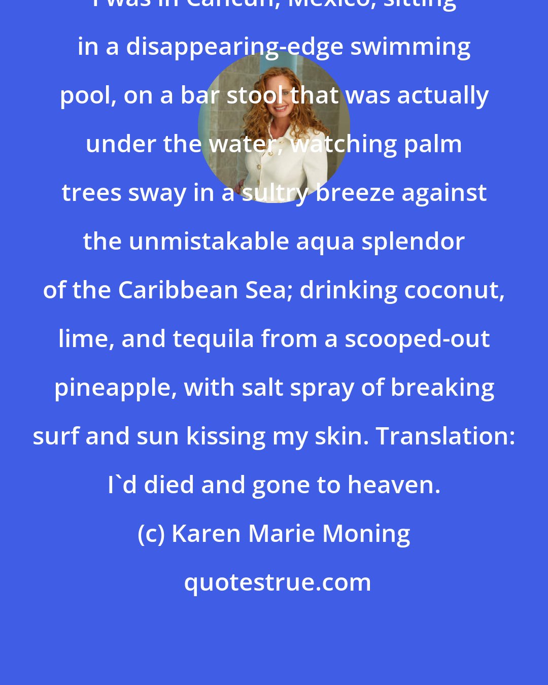 Karen Marie Moning: I was in Cancun, Mexico, sitting in a disappearing-edge swimming pool, on a bar stool that was actually under the water, watching palm trees sway in a sultry breeze against the unmistakable aqua splendor of the Caribbean Sea; drinking coconut, lime, and tequila from a scooped-out pineapple, with salt spray of breaking surf and sun kissing my skin. Translation: I'd died and gone to heaven.