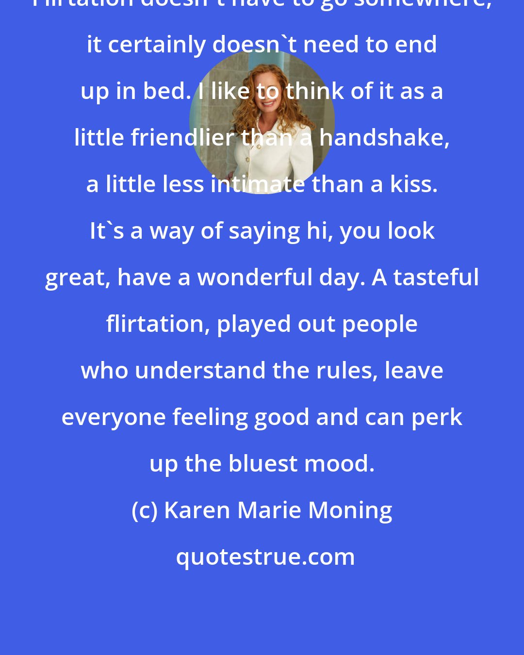 Karen Marie Moning: Flirtation doesn't have to go somewhere; it certainly doesn't need to end up in bed. I like to think of it as a little friendlier than a handshake, a little less intimate than a kiss. It's a way of saying hi, you look great, have a wonderful day. A tasteful flirtation, played out people who understand the rules, leave everyone feeling good and can perk up the bluest mood.