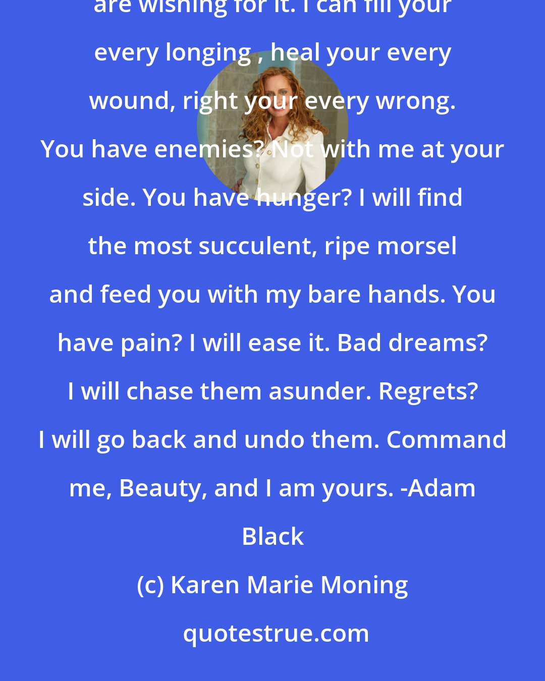 Karen Marie Moning: I am the man you've needed all you life. I can give you whatever you wish before you even realize you are wishing for it. I can fill your every longing , heal your every wound, right your every wrong. You have enemies? Not with me at your side. You have hunger? I will find the most succulent, ripe morsel and feed you with my bare hands. You have pain? I will ease it. Bad dreams? I will chase them asunder. Regrets? I will go back and undo them. Command me, Beauty, and I am yours. -Adam Black