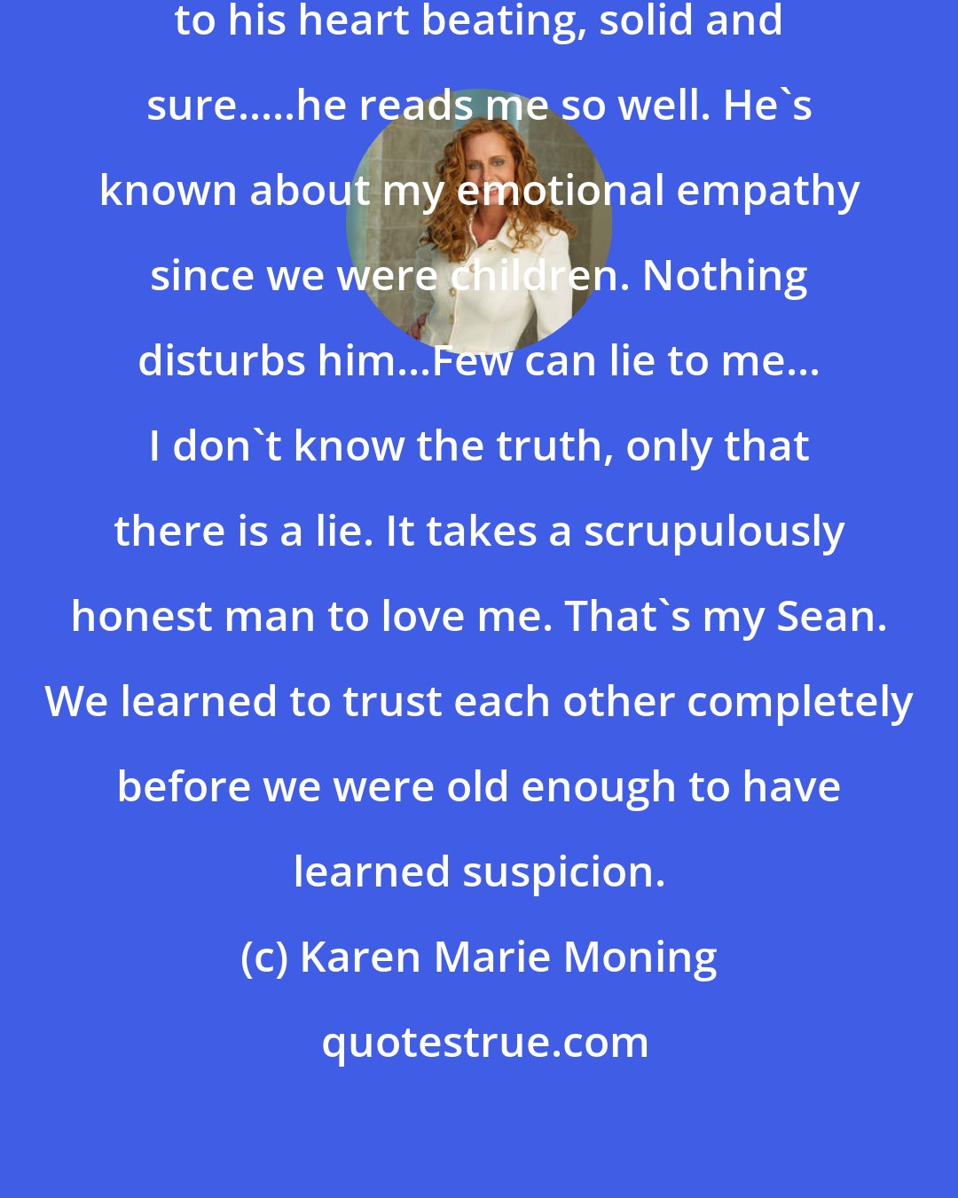 Karen Marie Moning: I lay my head on his chest and listen to his heart beating, solid and sure.....he reads me so well. He's known about my emotional empathy since we were children. Nothing disturbs him...Few can lie to me... I don't know the truth, only that there is a lie. It takes a scrupulously honest man to love me. That's my Sean. We learned to trust each other completely before we were old enough to have learned suspicion.