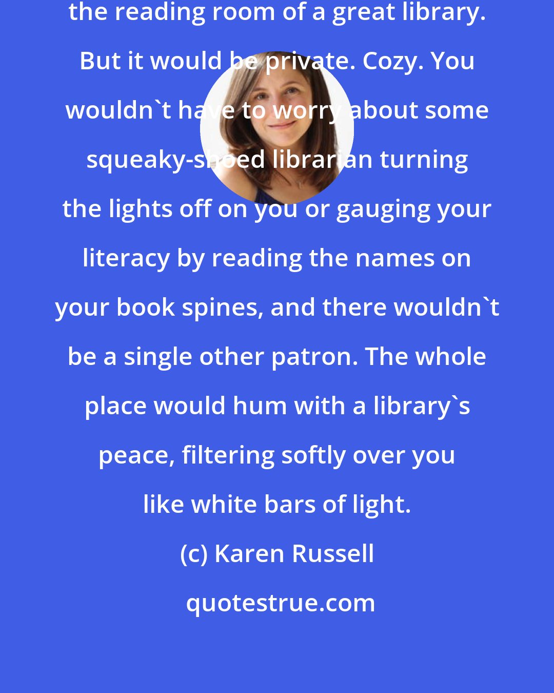 Karen Russell: Heaven, Kiwi thought, would be the reading room of a great library. But it would be private. Cozy. You wouldn't have to worry about some squeaky-shoed librarian turning the lights off on you or gauging your literacy by reading the names on your book spines, and there wouldn't be a single other patron. The whole place would hum with a library's peace, filtering softly over you like white bars of light.
