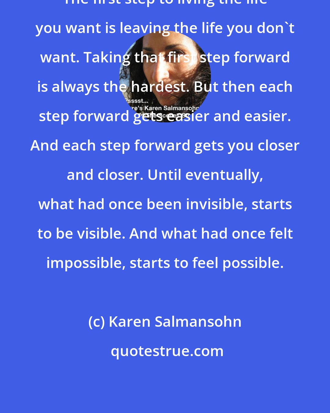 Karen Salmansohn: The first step to living the life you want is leaving the life you don't want. Taking that first step forward is always the hardest. But then each step forward gets easier and easier. And each step forward gets you closer and closer. Until eventually, what had once been invisible, starts to be visible. And what had once felt impossible, starts to feel possible.