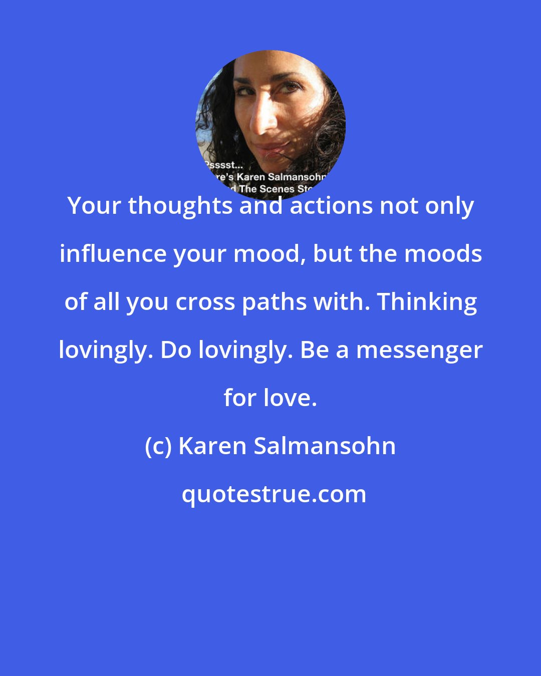 Karen Salmansohn: Your thoughts and actions not only influence your mood, but the moods of all you cross paths with. Thinking lovingly. Do lovingly. Be a messenger for love.