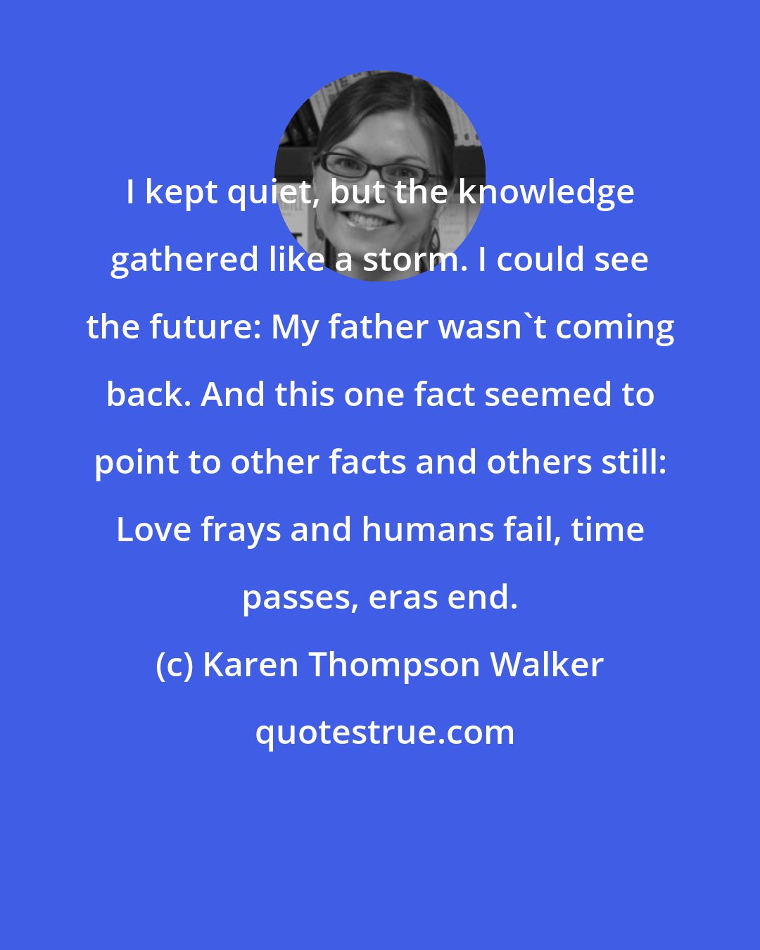 Karen Thompson Walker: I kept quiet, but the knowledge gathered like a storm. I could see the future: My father wasn't coming back. And this one fact seemed to point to other facts and others still: Love frays and humans fail, time passes, eras end.