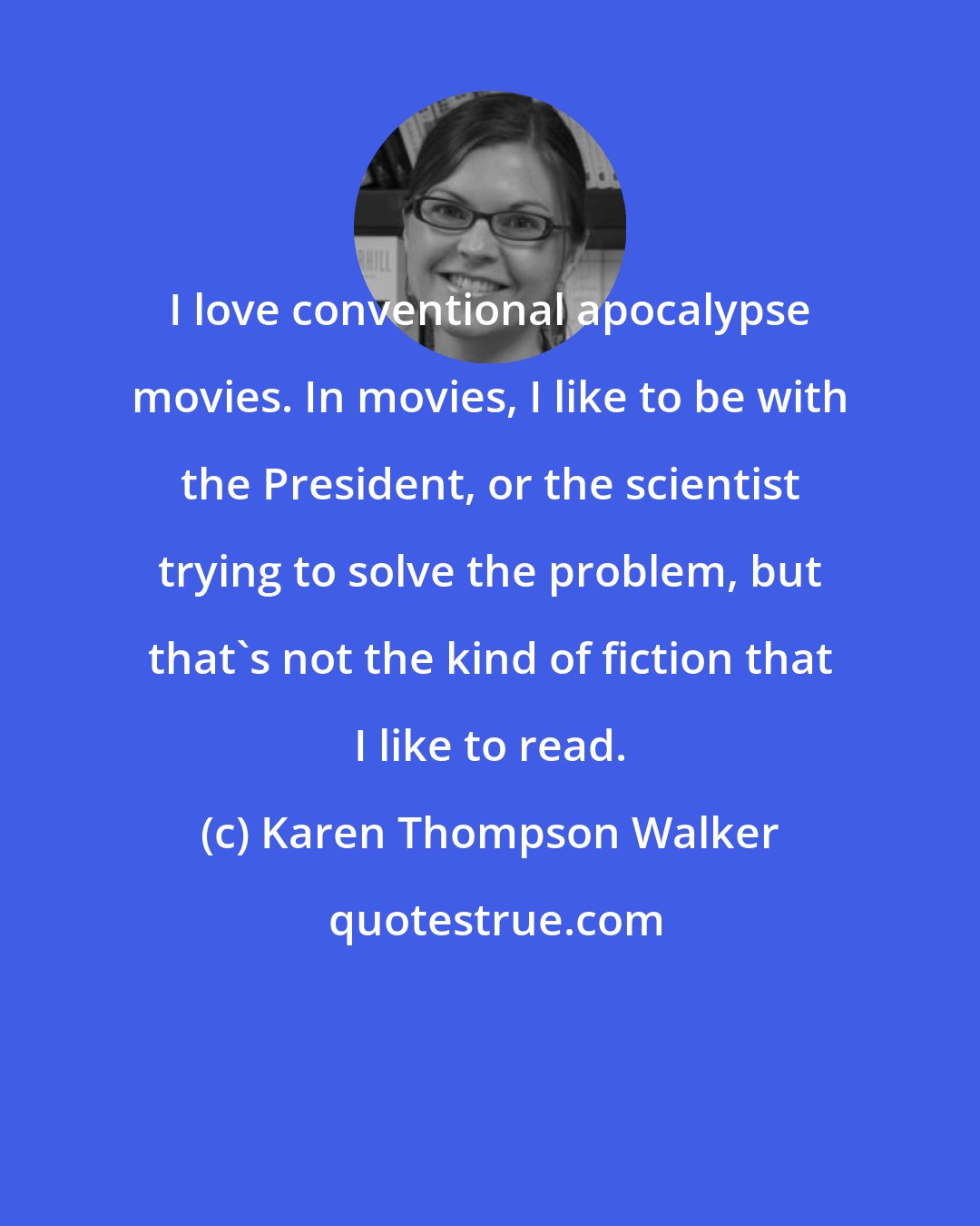 Karen Thompson Walker: I love conventional apocalypse movies. In movies, I like to be with the President, or the scientist trying to solve the problem, but that's not the kind of fiction that I like to read.
