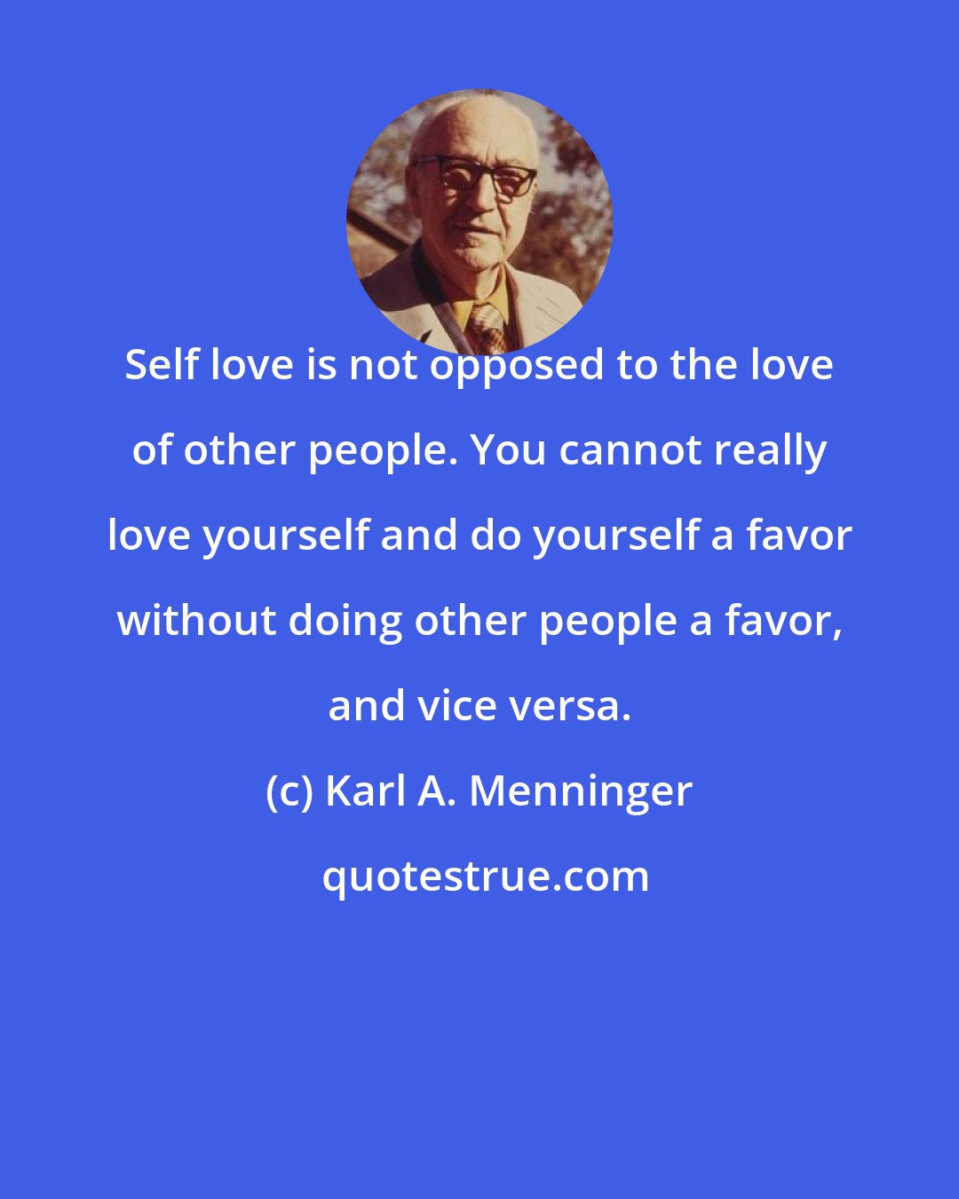 Karl A. Menninger: Self love is not opposed to the love of other people. You cannot really love yourself and do yourself a favor without doing other people a favor, and vice versa.