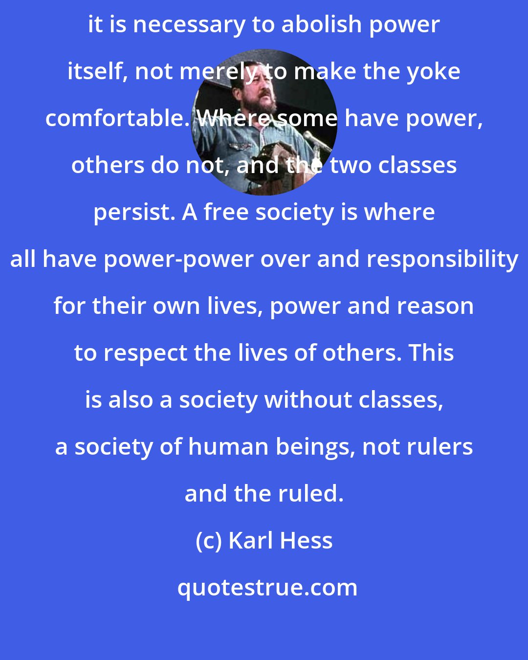 Karl Hess: For loving, working, and creative people to throw off the yoke of power it is necessary to abolish power itself, not merely to make the yoke comfortable. Where some have power, others do not, and the two classes persist. A free society is where all have power-power over and responsibility for their own lives, power and reason to respect the lives of others. This is also a society without classes, a society of human beings, not rulers and the ruled.