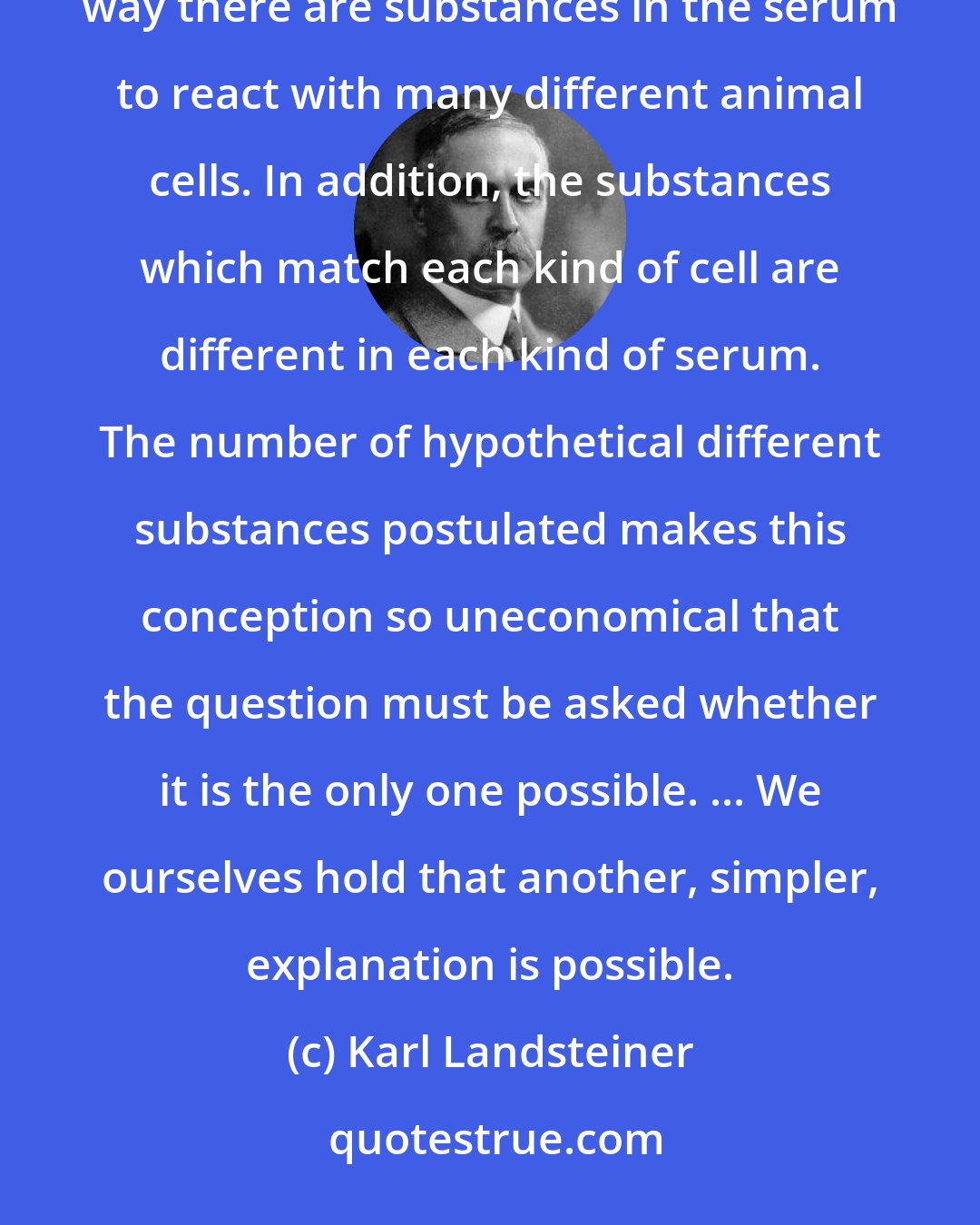 Karl Landsteiner: A single kind of red cell is supposed to have an enormous number of different substances on it, and in the same way there are substances in the serum to react with many different animal cells. In addition, the substances which match each kind of cell are different in each kind of serum. The number of hypothetical different substances postulated makes this conception so uneconomical that the question must be asked whether it is the only one possible. ... We ourselves hold that another, simpler, explanation is possible.
