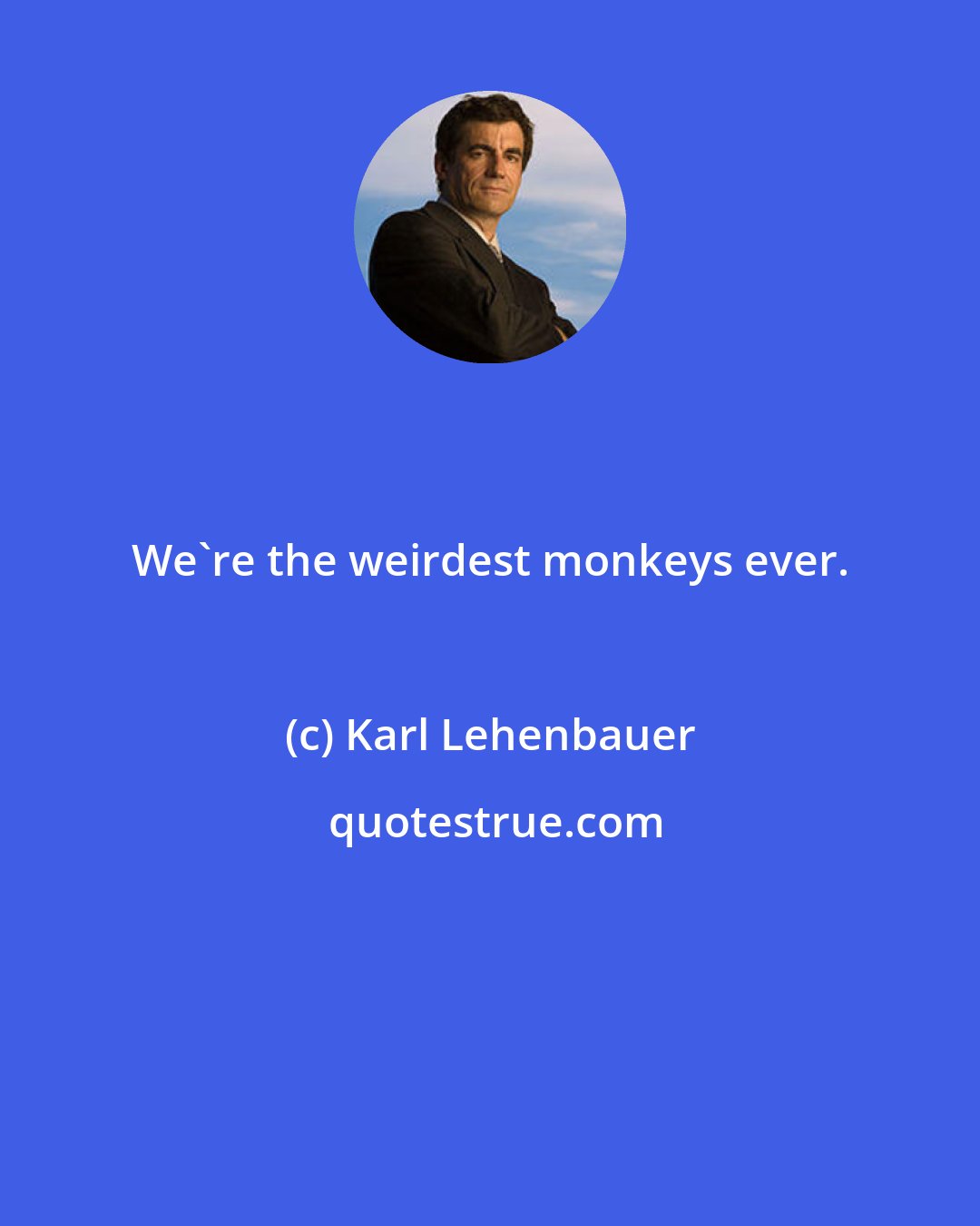 Karl Lehenbauer: We're the weirdest monkeys ever.