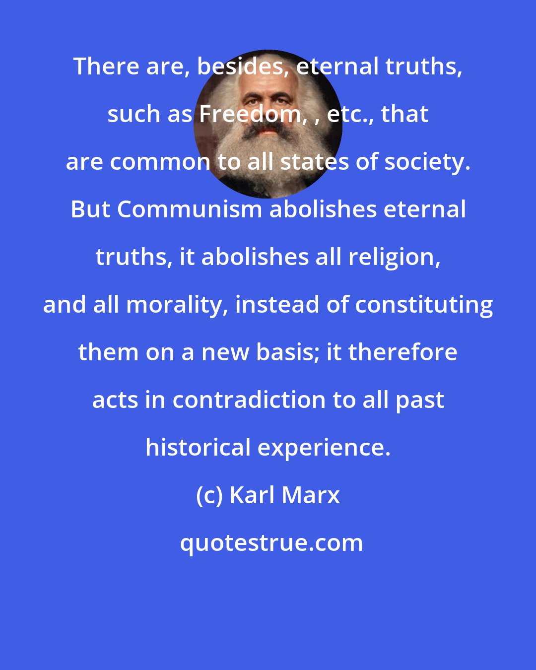 Karl Marx: There are, besides, eternal truths, such as Freedom, , etc., that are common to all states of society. But Communism abolishes eternal truths, it abolishes all religion, and all morality, instead of constituting them on a new basis; it therefore acts in contradiction to all past historical experience.
